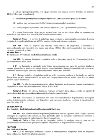27
I - sala de espera para pacientes, com espaço suficiente para macas e cadeiras de rodas, não inferior a
12,00m2
(doze metros quadrados);
II - compartimentoparainterpretaçãoradiológicaearquivos,com12,00m2(dozemetrosquadrados),nomínimo;'
III - sanitário para pacientes com 12,00m2
(doze metros quadrados) no mínimo;
IV - sala de preparo de pacientes, com área não inferior a 4,00m2 (quatro metros quadrados);
V - compartimento para câmara escura convencional, com ou sem câmara clara ou processamento
automático, com área de pelo menos 10,00m2
(dez metros quadrados).
Parágrafo Único - O serviço de radiologia deve obedecer as determinações constantes da norma
brasileira de proteção radiológica, da ABNT e a outras exigências legais supervenientes.
Art. 128 - Para os hospitais que utilizam, como método de diagnóstico e tratamento, a
eletrocardiografia, será necessário pelo menos uma sala de 12,00m2
(doze metros quadrados) para exame de
pacientes e traçado de gráficos.
SUBSEÇÃO VII
Da Iluminação e Ventilação nos Estabelecimentos de Saúde
Art. 129 - As áreas de iluminação e ventilação terão as dimensões a partir de 1/5 (um quinto) da área
do compartimento a que serve.
§ 1o
- A iluminação e ventilação serão feitas, exclusivamente, por meio de aberturas ligadas ao
exterior seja qual for a natureza do compartimento, exceto banheiros e instalações sanitárias, que poderão ser
iluminadas e ventiladas por áreas que estejam diretamente abertas para o exterior.
§ 2o
- Para os banheiros e instalações sanitárias, serão permitidas ventilação e iluminação por meio de
forros falsos ou pelo sistema azimutal, ou ainda para compartimentos abertos usados como área de serviço
geral ou saguão de entradas:
Art. 130 - As salas de operação deverão ter vão de iluminação abertos para o exterior, orientando-se,
de preferência, numa direção compreendida entre o S-SO e S-SE.
Parágrafo Único - Os vãos de iluminação referidos no "caput" deste artigo, poderão ser orientados de
maneiradiversa,desdequesejamprovidosdemeiosdeproteçãoadequados,contraainsolação.
Art. 131 - Nos quartos ou enfermarias bem como nos compartimentos de permanência prolongada,
serão, obrigatoriamente protegidos com dispositivos que impeçam a insolação, conforme já mencionado no
item I do artigo 110.
SUBSEÇÃO VIII
Das Condições dos Estabelecimentos Hospitalares já Existentes
Art. 132 - Nos estabelecimentos hospitalares já existentes antes da vigoração deste Código, a que não
satisfaçam as exigências nele contidas, só serão permitidas obras de acréscimo e reforma que atendam às
condições preestabelecidas de melhoria dentro das normas cabíveis.
Parágrafo Único - Não poderão ser adaptados prédios de qualquer natureza para uso de
estabelecimento hospitalar sem que sejam cumpridas integralmente as disposições deste Código.
SEÇÃO II
Dos Edifícios de Ensino
Art. 133: As edificações destinadas a escolas e estabelecimentos congêneres, além das exigências
deste Código, que lhes forem aplicáveis, deverão:
 