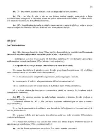 29
Art. 135 - Oscorredores,nosedifíciosdestinadosàescolaterãolarguramínimade2,00(doismetros).
Art. 136 - As salas de aula, a não ser que tenham destino especial, apresentarão a forma
preferencialmente retangular e as dimensões laterais não podem apresentar relação inferior a 2/3 (dois terços),
com dimensão visual máxima de 12,00m (doze metros).
Art. 137 - As edificações destinadas a estabelecimentos escolares, deverão obedecer ainda as normas
estabelecidas pela Secretaria de Educação do Estado e do Ministério da Educação.
SEÇÃO III
Dos Edifícios Públicos
Art. 138 - Além das disposições deste Código que lhes forem aplicáveis, os edifícios públicos deverão
obedeceraindaasseguintescondiçõesmínimas,paracumpriroprevistonoartigo11dopresenteCódigo:
I - as rampas de acesso ao prédio deverão ter declividade máxima de 8% (oito por cento), possuir piso
antiderrapante e corrimão na altura de 0,75m (setenta e cinco centímetros);
II-naimpossibilidadedeconstruçãoderampas,aportariadeverásernomesmoníveldacalçada;
III - quando da existência de elevadores, estes deverão ter as dimensões mínimas de 1,10 x 1,40 (um
metro e dez centímetros por um metro e quarenta centímetros);
IV - os elevadores deverão atingir todos os pavimentos, inclusive garagens e subsolo;
V - todas as portas deverão ter a largura mínima de 0,80m (oitenta centímetros);
VI - os corredores deverão ter largura mínima de 1,20m (um metro e vinte centímetros);
VII - a altura máxima dos interruptores, campainhas e painéis de comando de elevadores será de
0,80m (oitenta centímetros).
Art. 139 - Os gabinetes sanitários de cada banheiro masculino e feminino, deverão obedecer as
seguintes especificações:
I - dimensões mínimas de 1,40 x 1,85m (um metro e quarenta centímetros por um metro e oitenta e
cinco centímetros);
II - o eixo do vaso sanitário deverá ficar a uma distância de 0,45m (quarenta e cinco centímetros) de
uma das paredes laterais;
III - as portas poderão abrir para dentro dos gabinetes sanitários e terão no mínimo 0,80m (oitenta
centímetros) de largura;
IV - a parede mais próxima ao vaso sanitário bem como o lado interno da porta deverão ser dotados de
alças de apoio a uma altura de 0,80m (oitenta centímetros).
Art. 140 - Os demais equipamentos não poderão ficar a altura superior a um metro.
 
