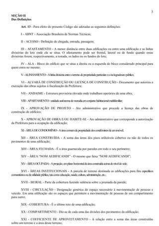 3
SEÇÃO II
Das Definições
Art. 13 - Para efeito do presente Código são adotadas as seguintes definições:
I - ABNT - Associação Brasileira de Normas Técnicas;
II - ACESSO - Definição de chegada, entrada, passagem;
III - AFASTAMENTO - A menor distância entre duas edificações ou entre uma edificação e as linhas
divisórias do lote onde ela se situa. O afastamento pode ser frontal, lateral ou de fundo quando essas
divisórias forem, respectivamente, a testada, os lados ou os fundos do lote;
IV - ALA - Bloco do edifício que se situa a direita ou a esquerda do bloco considerado principal para
quem entra no mesmo;
V-ALINHAMENTO-Alinhadivisóriaentreoterrenodepropriedadeparticulareavialogradouropúblico;
VI - ALVARÁ DE CONSTRUÇÃO OU LICENÇA DE CONSTRUÇÃO - Documento que autoriza a
execução das obras sujeitas à fiscalização da Prefeitura;
VII - ANDAIME - Estrutura provisória elevada onde trabalham operários de uma obra;
VIII-APARTAMENTO-unidadeautônomademoradiaemconjuntohabitacionalmultifamiliar;
IX - APROVAÇÃO DE PROJETO - Ato administrativo que procede a licença das obras de
construção de edifícios;
X - APROVAÇÃO DE OBRA E/OU HABITE-SE - Ato administrativo que corresponde a autorização
da Prefeitura para a ocupação da edificação;
XI-ÁREADECONDOMÍNIO-Aáreacomumdepropriedadedoscondôminosdeumimóvel;
XII - ÁREA CONSTRUÍDA - A soma das áreas dos pisos utilizáveis cobertos ou não de todos os
pavimentos de uma edificação;
XIII - ÁREA FECHADA - É a área guarnecida por paredes em todo o seu perímetro;
XIV - ÁREA “NOM AEDIFICANDI” - O mesmo que faixa “NOM AEDIFICANDI”;
XV-ÁREAOCUPADA-Aprojeção,emplanohorizontaldaáreaconstruídaacimadoníveldosolo;
XVI - ÁREAS INSTITUCIONAIS - A parcela de terreno destinada as edificações para fins específicos
comunitáriosoudeutilidadepública,taiscomoeducação,saúde,cultura,administração,etc.;
XVII - BEIRAL - Parte da cobertura fazendo saliência sobre a prumada da parede;
XVIII - CIRCULAÇÃO - Designação genérica do espaço necessário à movimentação de pessoas e
veículo. Em uma edificação são os espaços que permitem a movimentação de pessoas de um compartimento
para outro;
XIX - COBERTURA - È o último teto de uma edificação;
XX - COMPARTIMENTO - Diz-se de cada uma das divisões dos pavimentos da edificação;
XXI - COEFICIENTE DE APROVEITAMENTO - A relação entre a soma das áreas construídas
sobre um terreno e a área desse terreno;
 
