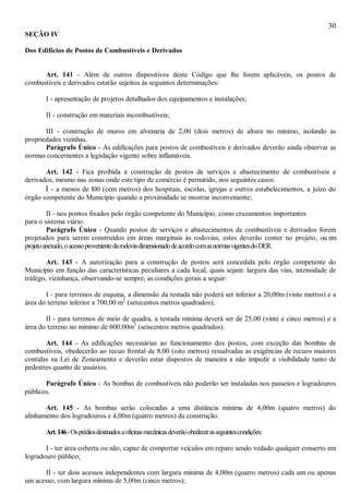 30
SEÇÃO IV
Dos Edifícios de Postos de Combustíveis e Derivados
Art. 141 - Além de outros dispositivos deste Código que lhe forem aplicáveis, os postos de
combustíveis e derivados estarão sujeitos às seguintes determinações:
I - apresentação de projetos detalhados dos equipamentos e instalações;
II - construção em materiais incombustíveis;
III - construção de muros em alvenaria de 2,00 (dois metros) de altura no mínimo, isolando as
propriedades vizinhas.
Parágrafo Único - As edificações para postos de combustíveis e derivados deverão ainda observar as
normas concernentes a legislação vigente sobre inflamáveis.
Art. 142 - Fica proibida a construção de postos de serviços e abastecimento de combustíveis e
derivados, mesmo nas zonas onde este tipo de comércio é permitido, nos seguintes casos:
I - a menos de l00 (cem metros) dos hospitais, escolas, igrejas e outros estabelecimentos, a juízo do
órgão competente do Município quando a proximidade se mostrar inconveniente;
II - nos pontos fixados pelo órgão competente do Município, como cruzamentos importantes
para o sistema viário.
Parágrafo Único - Quando postos de serviços e abastecimentos de combustíveis e derivados forem
projetados para serem construídos em áreas marginais às rodovias, estes deverão conter no projeto, ou em
projetoanexado,oacessoprovenientedarodoviadimensionadodeacordocomasnormasvigentesdoDER.
Art. 143 - A autorização para a construção de postos será concedida pelo órgão competente do
Município em função das características peculiares a cada local, quais sejam: largura das vias, intensidade de
tráfego, vizinhança, observando-se sempre, as condições gerais a seguir:
I - para terrenos de esquina, a dimensão da testada não poderá ser inferior a 20,00m (vinte metros) e a
área do terreno inferior a 700,00 m2
(setecentos metros quadrados);
II - para terrenos de meio de quadra, a testada mínima deverá ser de 25,00 (vinte e cinco metros) e a
área do terreno no mínimo de 600,00m2
(seiscentos metros quadrados).
Art. 144 - As edificações necessárias ao funcionamento dos postos, com exceção das bombas de
combustíveis, obedecerão ao recuo frontal de 8,00 (oito metros) ressalvadas as exigências de recuos maiores
contidas na Lei de Zoneamento e deverão estar dispostos de maneira a não impedir a visibilidade tanto de
pedestres quanto de usuários.
Parágrafo Único - As bombas de combustíveis não poderão ser instaladas nos passeios e logradouros
públicos.
Art. 145 - As bombas serão colocadas a uma distância mínima de 4,00m (quatro metros) do
alinhamento dos logradouros e 4,00m (quatro metros) da construção.
Art.146-Osprédiosdestinadosaoficinasmecânicasdeverãoobedecerasseguintescondições:
I - ter área coberta ou não, capaz de comportar veículos em reparo sendo vedado qualquer conserto em
logradouro público;
II - ter dois acessos independentes com largura mínima de 4,00m (quatro metros) cada um ou apenas
um acesso, com largura mínima de 5,00m (cinco metros);
 