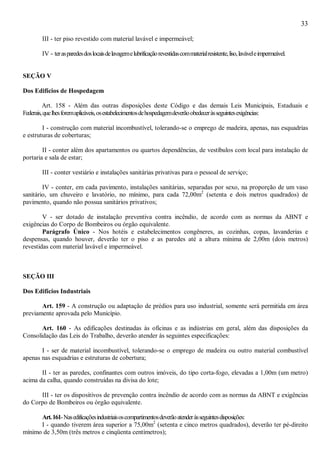 33
III - ter piso revestido com material lavável e impermeável;
IV - terasparedesdoslocaisdelavagemelubrificaçãorevestidascommaterialresistente,liso,laváveleimpermeável.
SEÇÃO V
Dos Edifícios de Hospedagem
Art. 158 - Além das outras disposições deste Código e das demais Leis Municipais, Estaduais e
Federais,quelhesforemaplicáveis,osestabelecimentosdehospedagemdeverãoobedeceràsseguintesexigências:
I - construção com material incombustível, tolerando-se o emprego de madeira, apenas, nas esquadrias
e estruturas de coberturas;
II - conter além dos apartamentos ou quartos dependências, de vestíbulos com local para instalação de
portaria e sala de estar;
III - conter vestiário e instalações sanitárias privativas para o pessoal de serviço;
IV - conter, em cada pavimento, instalações sanitárias, separadas por sexo, na proporção de um vaso
sanitário, um chuveiro e lavatório, no mínimo, para cada 72,00m2
(setenta e dois metros quadrados) de
pavimento, quando não possua sanitários privativos;
V - ser dotado de instalação preventiva contra incêndio, de acordo com as normas da ABNT e
exigências do Corpo de Bombeiros ou órgão equivalente.
Parágrafo Único - Nos hotéis e estabelecimentos congêneres, as cozinhas, copas, lavanderias e
despensas, quando houver, deverão ter o piso e as paredes até a altura mínima de 2,00m (dois metros)
revestidas com material lavável e impermeável.
SEÇÃO III
Dos Edifícios Industriais
Art. 159 - A construção ou adaptação de prédios para uso industrial, somente será permitida em área
previamente aprovada pelo Município.
Art. 160 - As edificações destinadas às oficinas e as indústrias em geral, além das disposições da
Consolidação das Leis do Trabalho, deverão atender às seguintes especificações:
I - ser de material incombustível, tolerando-se o emprego de madeira ou outro material combustível
apenas nas esquadrias e estruturas de cobertura;
II - ter as paredes, confinantes com outros imóveis, do tipo corta-fogo, elevadas a 1,00m (um metro)
acima da calha, quando construídas na divisa do lote;
III - ter os dispositivos de prevenção contra incêndio de acordo com as normas da ABNT e exigências
do Corpo de Bombeiros ou órgão equivalente.
Art.161-Nasedificaçõesindustriaisoscompartimentosdeverãoatenderàsseguintesdisposições:
I - quando tiverem área superior a 75,00m2
(setenta e cinco metros quadrados), deverão ter pé-direito
mínimo de 3,50m (três metros e cinqüenta centímetros);
 