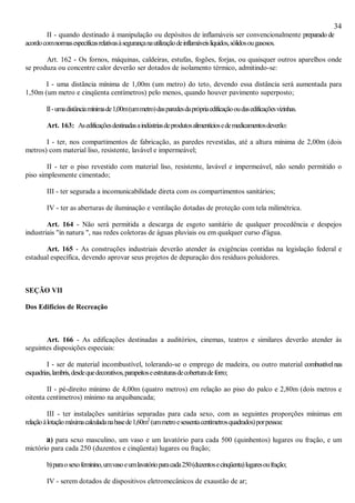 34
II - quando destinado à manipulação ou depósitos de inflamáveis ser convencionalmente preparado de
acordocomnormasespecíficasrelativasàsegurançanautilizaçãodeinflamáveislíquidos,sólidosougasosos.
Art. 162 - Os fornos, máquinas, caldeiras, estufas, fogões, forjas, ou quaisquer outros aparelhos onde
se produza ou concentre calor deverão ser dotados de isolamento térmico, admitindo-se:
I - uma distância mínima de 1,00m (um metro) do teto, devendo essa distância será aumentada para
1,50m (um metro e cinqüenta centímetros) pelo menos, quando houver pavimento superposto;
II-umadistânciamínimade1,00m(ummetro)dasparedesdaprópriaedificaçãooudasedificaçõesvizinhas.
Art. 163: Asedificaçõesdestinadasaindústriasdeprodutosalimentíciosedemedicamentosdeverão:
I - ter, nos compartimentos de fabricação, as paredes revestidas, até a altura mínima de 2,00m (dois
metros) com material liso, resistente, lavável e impermeável;
II - ter o piso revestido com material liso, resistente, lavável e impermeável, não sendo permitido o
piso simplesmente cimentado;
III - ter segurada a incomunicabilidade direta com os compartimentos sanitários;
IV - ter as aberturas de iluminação e ventilação dotadas de proteção com tela milimétrica.
Art. 164 - Não será permitida a descarga de esgoto sanitário de qualquer procedência e despejos
industriais "in natura ", nas redes coletoras de águas pluviais ou em qualquer curso d'água.
Art. 165 - As construções industriais deverão atender ás exigências contidas na legislação federal e
estadual específica, devendo aprovar seus projetos de depuração dos resíduos poluidores.
SEÇÃO VII
Dos Edifícios de Recreação
Art. 166 - As edificações destinadas a auditórios, cinemas, teatros e similares deverão atender às
seguintes disposições especiais:
I - ser de material incombustível, tolerando-se o emprego de madeira, ou outro material combustívelnas
esquadrias,lambris,desdequedecorativos,parapeitoseestruturasdecoberturadeforro;
II - pé-direito mínimo de 4,00m (quatro metros) em relação ao piso do palco e 2,80m (dois metros e
oitenta centímetros) mínimo na arquibancada;
III - ter instalações sanitárias separadas para cada sexo, com as seguintes proporções mínimas em
relaçãoàlotaçãomáximacalculadanabasede1,60m2
(ummetroesessentacentímetrosquadrados)porpessoa:
a) para sexo masculino, um vaso e um lavatório para cada 500 (quinhentos) lugares ou fração, e um
mictório para cada 250 (duzentos e cinqüenta) lugares ou fração;
b)paraosexofeminino,umvasoeumlavatórioparacada250(duzentosecinqüenta)lugaresoufração;
IV - serem dotados de dispositivos eletromecânicos de exaustão de ar;
 
