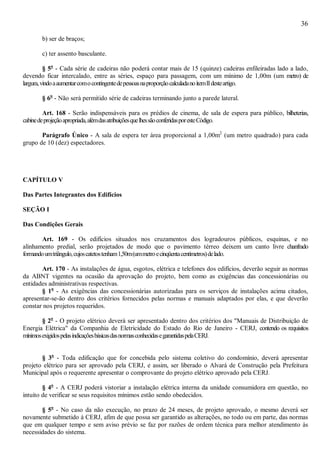 36
b) ser de braços;
c) ter assento basculante.
§ 5o
- Cada série de cadeiras não poderá contar mais de 15 (quinze) cadeiras enfileiradas lado a lado,
devendo ficar intercalado, entre as séries, espaço para passagem, com um mínimo de 1,00m (um metro) de
largura,vindoaaumentarcomocontingentedepessoasnaproporçãocalculadanoitemIIdesteartigo.
§ 6o
- Não será permitido série de cadeiras terminando junto a parede lateral.
Art. 168 - Serão indispensáveis para os prédios de cinema, de sala de espera para público, bilheterias,
cabinedeprojeçãoapropriada,alémdasatribuiçõesquelhessãoconferidasporesteCódigo.
Parágrafo Único - A sala de espera ter área proporcional a 1,00m2
(um metro quadrado) para cada
grupo de 10 (dez) espectadores.
CAPÍTULO V
Das Partes Integrantes dos Edifícios
SEÇÃO I
Das Condições Gerais
Art. 169 - Os edifícios situados nos cruzamentos dos logradouros públicos, esquinas, e no
alinhamento predial, serão projetados de modo que o pavimento térreo deixem um canto livre chanfrado
formandoumtriângulo,cujoscatetostenham1,50m(ummetroecinqüentacentímetros)delado.
Art. 170 - As instalações de água, esgotos, elétrica e telefones dos edifícios, deverão seguir as normas
da ABNT vigentes na ocasião da aprovação do projeto, bem como as exigências das concessionárias ou
entidades administrativas respectivas.
§ 1o
- As exigências das concessionárias autorizadas para os serviços de instalações acima citados,
apresentar-se-ão dentro dos critérios fornecidos pelas normas e manuais adaptados por elas, e que deverão
constar nos projetos requeridos.
§ 2o
- O projeto elétrico deverá ser apresentado dentro dos critérios dos "Manuais de Distribuição de
Energia Elétrica" da Companhia de Eletricidade do Estado do Rio de Janeiro - CERJ, contendo os requisitos
mínimosexigidospelasindicaçõesbásicasdasnormasconhecidasegarantidaspelaCERJ.
§ 3o
- Toda edificação que for concebida pelo sistema coletivo do condomínio, deverá apresentar
projeto elétrico para ser aprovado pela CERJ, e assim, ser liberado o Alvará de Construção pela Prefeitura
Municipal após o requerente apresentar o comprovante do projeto elétrico aprovado pela CERJ.
§ 4o
- A CERJ poderá vistoriar a instalação elétrica interna da unidade consumidora em questão, no
intuito de verificar se seus requisitos mínimos estão sendo obedecidos.
§ 5o
- No caso da não execução, no prazo de 24 meses, de projeto aprovado, o mesmo deverá ser
novamente submetido à CERJ, afim de que possa ser garantido as alterações, no todo ou em parte, das normas
que em qualquer tempo e sem aviso prévio se faz por razões de ordem técnica para melhor atendimento às
necessidades do sistema.
 