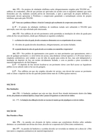37
Art. 171 - Os projetos de tubulação telefônica serão obrigatoriamente exigidos pela TELERJ em
edifícios de condomínio, afim de que possam ser aprovados de acordo com os requisitos mínimos que serão
fornecidos por ela, mediante consulta prévia do interessado, e após a aprovação do projeto definitivo, o
interessado deverá apresentar à Prefeitura o comprovante garantindo a normalização correta do projeto
telefônico aprovado pela TELERJ.
§1o
-NestecasoaprefeiturasóliberaroAlvarádeConstruçãoapósrecebimentodocomprovanteacimareferido.
§ 2o
- O projeto da tubulação telefônica de residência isolada será submetido à TELERJ para
aprovação, caso este seja solicitado pelo interessado.
Art. 172 - Nos edifícios de até três pavimentos serão permitidas as instalações de tubos de queda para
coleta de lixo nos pavimentos, desde que obedeçam as seguintes condições:
I - acoberturadostubosdequeda,deverãocomunicar-sediretamentecomoscompartimentosdeusocomum;
II - Os tubos de queda deverão desembocar, obrigatoriamente, em recinto fechado;
III-asparedeslateraisdostubosdequedadeverãoserrevestidascommateriallisoeimpermeável
Art. 173 - Nos prédios de apartamentos com quatro ou mais pavimentos que apresentarem, entre o
piso de qualquer pavimento e o nível térreo de acesso, uma distância vertical superior a 11,50 (onze metros e
cinqüenta centímetros), será vedado o uso de tubo de queda para coleta de lixo, mas será indispensável a
instalação de depósito de lixo em recinto devidamente fechado, e com as paredes e pisos revestidos de
material impermeável e de fácil limpeza.
§ 1o
- O depósito de lixo deverá localizar-se em pavimento térreo com fácil acesso ao logradouro
público ou no subsolo onde se faz uso de garagem.
§ 2o
- Nos edifícios em que são exigidos elevador de serviço, este deverá dar acesso ao pavimento
onde se situar o depósito de lixo do qual não poderá distar mais de 15,00m (quinze metros).
SEÇÃO II
Das fundações
Art. 174 - A fundação, qualquer que seja seu tipo, deverá ficar situada inteiramente dentro dos limites
dolote,nãopodendoemnenhumahipótese,avançarsobreopasseiodologradouroousobreimóveisvizinhos.
Art. 175 -Asfundaçõesdasedificaçõesdeverãoserexecutasdemaneiraquenãoprejudiquemosimóveisvizinhos.
SEÇÃO III
Das Paredes e Pisos
Art. 176 - As paredes em alvenaria de tijolos comuns que constituírem divisões sobre unidades
distintas e as constituídas nas divisas dos lotes, deverão ter a espessura de 0,20m (vinte centímetros).
Art. 177 - As paredes de banheiros e cozinhas deverão ser revestidas no mínimo até a altura de 1,50m
(um metro e cinqüenta centímetros) de material impermeável.
 