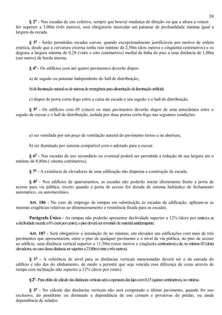 39
§ 2o
- Nas escadas de uso coletivo, sempre que houver mudança de direção ou que a altura a vencer
for superior a 3,00m (três metros), será obrigatório intercalar um patamar de profundidade mínima igual a
largura da escada.
§ 3o
- Serão permitidas escadas curvas, quando excepcionalmente justificáveis por motivo de ordem
estética, desde que a curvatura externa tenha raio mínimo de 2,50m (dois metros e cinqüenta centímetros) e os
degraus a largura mínima de 0,28 (vinte e oito centímetros) medial da linha do piso a uma distância de 1,00m
(um metro) de borda interna.
§ 4o
- Os edifícios com até quatro pavimentos deverão dispor:
a) de saguão ou patamar independente do hall de distribuição;
b)deiluminaçãonaturaloudesistemadeemergênciaparaalimentaçãodailuminaçãoartificial;
c) dispor de porta corta-fogo entre a caixa de escada e seu saguão e o hall de distribuição.
§ 5o
- Os edifícios com 05 (cinco) ou mais pavimentos deverão dispor de uma antecâmara entre o
saguão de escoar e o hall de distribuição, isolada por duas portas corta-fogo nas seguintes condições:
a) ser ventilada por um poço de ventilação natural do pavimento térreo e na abertura;
b) ser iluminado por sistema compatível com o adotado para a escoar.
§ 6o
- Nas escadas de uso secundário ou eventual poderá ser permitida a redução de sua largura até o
mínimo de 0,80m ( oitenta centímetros).
§ 7o
- A existência de elevadores de uma edificação não dispensa a construção de escada.
§ 8o
- Nos edifícios de apartamentos, as escadas não poderão iniciar diretamente frente a porta de
acesso para via pública, exceto quando a porta de acesso for dotada de sistema hidráulico de fechamento
automático, ou automecânico.
Art. 186 - No caso de emprego de rampas em substituição às escadas da edificação, aplicam-se as
mesmas exigências relativas ao dimensionamento e resistência fixada para as escadas.
Parágrafo Único - As rampas não poderão apresentar declividade superior a 12% (doze por cento)e,se
adeclividadeexcedea6%(seisporcento),opisodeveráserrevestidodematerialantiderrapante.
Art. 187 - Será obrigatório a instalação de no mínimo, um elevador nas edificações com mais de três
pavimentos que apresentarem, entre o piso de qualquer pavimento e o nível de via pública, no piso de acesso
ao edifício, uma distância vertical superior a 11,50m (onze metros e cinqüenta centímetros)ede,nomínimo02(dois)
elevadores,nocasodessadistânciasersuperiora23,00m(vinteetrêsmetros).
§ 1o
- A referência de nível para as distâncias verticais mencionadas deverá ser o da entrada do
edifício e não das do alinhamento, de modo a permitir que seja vencida essa diferença de cotas através de
rampa com inclinação não superior a 12% (doze por cento).
§2o
-Paraefeitodecálculodasdistânciasverticaisseráaespessuradaslajescom0,15(quinzecentímetros),nomínimo.
§ 3o
- No cálculo das distâncias verticais não será computado o último pavimento, quando for uso
exclusivo, do penúltimo ou destinado a dependência de uso comum e privativas do prédio, ou ainda
dependência de zelador.
 
