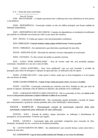 4
C.A. = Soma das áreas construídas
---------------------------------
Área do Terreno
XXII - DECLIVIDADE - A relação percentual entre a diferença das cotas altimétricas de dois pontos
e sua distância;
XXIII - DEPENDÊNCIA - Construção isolada, ou não, do edifício principal, sem formar unidade de
habitação independente;
XXIV - DEPENDÊNCIA DE USO COMUM - Conjunto de dependências ou instalações da edificação
que poderão ser utilizados em comum por todos ou por parte dos usuários;
XXV - DIVISA - É a linha que separa o lote das propriedades confinantes;
XXVI-EDIFICAÇÃO-Construçãodestinadaaabrigarqualqueratividadehumana.Omesmoqueprédio.
XXVII - EMBARGO - Ato administrativo que determina a paralisação de uma obra;
XXVIII - ESPECIFICAÇÃO - Descrição do material e serviços empregados na construção;
XXIX - FACHADA - É a face exterior do prédio ou paredes externas;
XXX - FAIXA “NOM AEDIFICANDI” - Área do terreno onde não será permitida qualquer
construção, vinculando-se o seu uso a uma servidão;
XXXI - FAIXA SANITÁRIA - Área “nom aedificandi” cujo uso será vinculado à servidão da
passagem, para efeito de drenagem e captação de águas pluviais, ou ainda para rede de esgoto;
XXXII - FUNDO DO LOTE - Lado oposto à frente, sendo que os lotes triangulares e os de esquina
não tem divisor de fundo;
XXXIII-GALERIACOMERCIAL-Conjuntodelojasvoltadasparapasseiocoberto,comacessoaviapública;
XXXIV - GALPÃO - Construção constituída por cobertura sem forro, fechada ou não, por meio de
parede ou tapume e destinada a fins de indústria ou depósito, não podendo servir a habitação;
XXXV - GARAGENS PARTICULARES COLETIVAS - São as construídas no lote, em subsoloounão,
emumoumaispavimentospertencentesaconjuntosresidenciaisouedifíciosdeusocomercial;
XXXVI - GARAGENS COMERCIAIS - São consideradas aquelas destinadas a locação de espaço
para estacionamento e guarda de veículos podendo neles, fazer lubrificação e abastecimento;
XXXVII - HABITE-SE - Denominação comum de autorização especial, dada pela
autoridade competente para utilização de uma edificação;
XXXVIII - HALL - Entrada de prédios, espaço necessário, ao embarque e desembarque de
passageiros, em um pavimento. O mesmo que saguão;
XXXIX - LICENÇA - Autorização dada pela autoridade competente para execução de obra,
instalação, localização de uso e exercício de atividades permitidas;
XL - LICENCIAMENTO DE OBRA - Ato administrativo que concede licença e prazo para início e
término de uma obra.
XLI-LOGRADOURO-LugardenaturezapúblicadestinadopeloMunicípio,aousocomumdacoletividade;
 