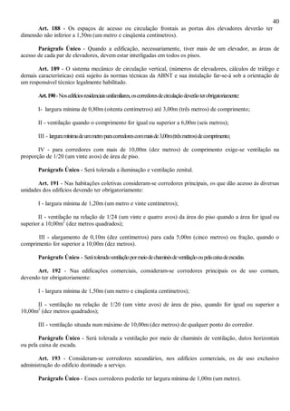 40
Art. 188 - Os espaços de acesso ou circulação frontais as portas dos elevadores deverão ter
dimensão não inferior a 1,50m (um metro e cinqüenta centímetros).
Parágrafo Único - Quando a edificação, necessariamente, tiver mais de um elevador, as áreas de
acesso de cada par de elevadores, devem estar interligadas em todos os pisos.
Art. 189 - O sistema mecânico de circulação vertical, (números de elevadores, cálculos de tráfego e
demais características) está sujeito às normas técnicas da ABNT e sua instalação far-se-á sob a orientação de
um responsável técnico legalmente habilitado.
Art.190-Nosedifíciosresidenciaisunifamiliares,oscorredoresdecirculaçãodeverãoterobrigatoriamente:
I- largura mínima de 0,80m (oitenta centímetros) até 3,00m (três metros) de comprimento;
II - ventilação quando o comprimento for igual ou superior a 6,00m (seis metros);
III - larguramínimadeummetroparacorredorescommaisde3,00m(trêsmetros)decomprimento;
IV - para corredores com mais de 10,00m (dez metros) de comprimento exige-se ventilação na
proporção de 1/20 (um vinte avos) de área de piso.
Parágrafo Único - Será tolerada a iluminação e ventilação zenital.
Art. 191 - Nas habitações coletivas consideram-se corredores principais, os que dão acesso às diversas
unidades dos edifícios devendo ter obrigatoriamente:
I - largura mínima de 1,20m (um metro e vinte centímetros);
II - ventilação na relação de 1/24 (um vinte e quatro avos) da área do piso quando a área for igual ou
superior a 10,00m2
(dez metros quadrados);
III - alargamento de 0,10m (dez centímetros) para cada 5,00m (cinco metros) ou fração, quando o
comprimento for superior a 10,00m (dez metros).
Parágrafo Único - Serátoleradaventilaçãopormeiodechaminésdeventilaçãooupelacaixadeescadas.
Art. 192 - Nas edificações comerciais, consideram-se corredores principais os de uso comum,
devendo ter obrigatoriamente:
I - largura mínima de 1,50m (um metro e cinqüenta centímetros);
II - ventilação na relação de 1/20 (um vinte avos) de área de piso, quando for igual ou superior a
10,00m2
(dez metros quadrados);
III - ventilação situada num máximo de 10,00m (dez metros) de qualquer ponto do corredor.
Parágrafo Único - Será tolerada a ventilação por meio de chaminés de ventilação, dutos horizontais
ou pela caixa de escada.
Art. 193 - Consideram-se corredores secundários, nos edifícios comerciais, os de uso exclusivo
administração do edifício destinado a serviço.
Parágrafo Único - Esses corredores poderão ter largura mínima de 1,00m (um metro).
 