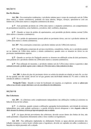 43
SEÇÃO VI
Dos Pés Direitos
Art. 206 - Em construções residenciais, o pé-direito mínimo para o corpo da construção será de 2,80m
(dois metros e oitenta centímetros), podendo em áreas abertas, abrigos, terraços, apresentar-se com um
mínimo de 2,50m (dois metros e cinqüenta centímetros) de altura.
§ 1o
- Será permitido pé-direito de 2,50m (dois metros e cinqüenta centímetros), em compartimentos
de permanência transitória, como banheiros, corredores, hall, vestíbulos, despensas.
§ 2o
- Quando se tratar de prédios de apartamentos, será permitido pé-direito mínimo normal 2,60m
(dois metros e sessenta e centímetros).
§ 3o
- Se o prédio de apartamento possuir pilotis no pavimento térreo, este ter o pé-direito mínimo de
2,80m (dois metros e oitenta centímetros).
Art. 207 - Nas construções comerciais o pé-direito mínimo será de 3,00m (três metros).
§ 1o
- Em edificações comerciais de serviços (escritórios, consultórios, hotéis, etc.) o pé-direito poderá
ser no mínimo de 2,80m (dois metros e oitenta centímetros), quando estes se situarem no térreo ou em
pavimento imediatamente superior.
§ 2o
- Quando os serviços do Parágrafo anterior se situarem em edificação acima de dois pavimentos,
estes poderão ter o pé-direito mínimo de 2,60m (dois metros e sessenta centímetros).
§ 3o
- Para utilização de mezanino, o pé-direito mínimo será de 5,45m (cinco metros e quarenta e cinco
centímetros)devendoopé-direitosuperiorconteromínimode2,30m(doismetrosetrintacentímetros)dealtura.
Art. 208: A altura do piso do pavimento térreo ou soleira da entrada em relação ao meio fio, ou eixo
da rua quando este não existir, deverá ser tal que garanta uma declividade mínima de 3% entre a soleira da
entrada do edifício e o meio fio.
Parágrafo Único : Quando se tratar de localização em esquinas, as exigências acima se aplicampara
ambasasruas,devendooprojetodeterminaracurvadeconcordânciadosdoisalinhamentos.
SEÇÃO VII
Das Coberturas
Art. 209 - As coberturas serão completamente independentes das edificações vizinhas já existentes na
linha de divisa do lote urbano.
§ 1o
- A cobertura, quando comum a edificações agrupadas horizontalmente, será dotada de estrutura
independente para cada unidade autônoma e a parede divisória deverá ultrapassar o teto chegando a altura do
últimoelementodacobertura,deformaquehajatotalseparaçãoentreasunidades.
§ 2o
- As águas pluviais provenientes das coberturas, deverão escoar dentro dos limites do lote, não
sendo permitido o lançamento diretamente sobre o lotes vizinhos ou logradouros.
Art. 210 - Nas edificações implantadas no alinhamento frontal, as águas pluviais provenientes dos
telhados marquises e outros locais voltados para o logradouro, deverão ser captadas em calha e condutores e
lançadas na sarjeta passando sob a calçada.
 