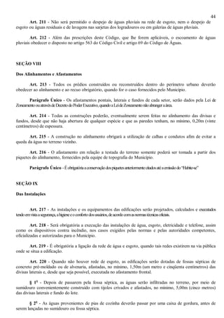 44
Art. 211 - Não será permitido o despejo de águas pluviais na rede de esgoto, nem o despejo de
esgoto ou águas residuais e de lavagens nas sarjetas dos logradouros ou em galerias de águas pluviais.
Art. 212 - Além das prescrições deste Código, que lhe forem aplicáveis, o escoamento de águas
pluviais obedecer o disposto no artigo 563 do Código Civil e artigo 69 do Código de Águas.
SEÇÃO VIII
Dos Alinhamentos e Afastamentos
Art. 213 - Todos os prédios construídos ou reconstruídos dentro do perímetro urbano deverão
obedecer ao alinhamento e ao recuo obrigatório, quando for o caso fornecidos pelo Município.
Parágrafo Único - Os afastamentos pontais, laterais e fundos de cada setor, serão dados pela Lei de
ZoneamentoouatravésdeDecretodoPoderExecutivo,quandoaLeideZoneamentonãoabrangeraárea.
Art. 214 - Todas as construções poderão, eventualmente serem feitas no alinhamento das divisas e
fundos, desde que não haja abertura de qualquer espécie e que as paredes tenham, no mínimo, 0,20m (vinte
centímetros) de espessura.
Art. 215 - A construção no alinhamento obrigará a utilização de calhas e condutos afim de evitar a
queda da água no terreno vizinho.
Art. 216 - O afastamento em relação a testada do terreno somente poderá ser tomada a partir dos
piquetes do alinhamento, fornecidos pela equipe de topografia do Município.
Parágrafo Único -Éobrigatóriaaconservaçãodospiquetesanteriormentecitadosatéaemissãodo“Habite-se”
SEÇÃO IX
Das Instalações
Art. 217 - As instalações e os equipamentos das edificações serão projetados, calculados e executados
tendoemvistaasegurança,ahigieneeoconfortodosusuários,deacordocomasnormastécnicasoficiais.
Art. 218 - Será obrigatória a execução das instalações de água, esgoto, eletricidade e telefone, assim
como os dispositivos contra incêndio, nos casos exigidos pelas normas e pelas autoridades competentes,
oficializadas e autorizadas para o Município.
Art. 219 - É obrigatória a ligação da rede de água e esgoto, quando tais redes existirem na via pública
onde se situa a edificação.
Art. 220 - Quando não houver rede de esgoto, as edificações serão dotadas de fossas sépticas de
concreto pré-moldado ou de alvenaria, afastadas, no mínimo, 1,50m (um metro e cinqüenta centímetros) das
divisas laterais e, desde que seja possível, executada no afastamento frontal.
§ 1o
- Depois de passarem pela fossa séptica, as águas serão infiltradas no terreno, por meio de
sumidouro convenientemente construído com tijolos crivados e afastados, no mínimo, 5,00m (cinco metros)
das divisas laterais e fundo do lote.
§ 2o
- As águas provenientes de pias de cozinha deverão passar por uma caixa de gordura, antes de
serem lançadas no sumidouro ou fossa séptica.
 