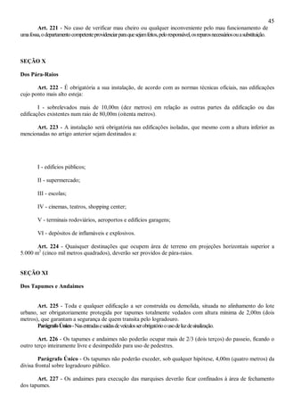 45
Art. 221 - No caso de verificar mau cheiro ou qualquer inconveniente pelo mau funcionamento de
umafossa,odepartamentocompetenteprovidenciarparaquesejamfeitos,peloresponsável,osreparosnecessáriosouasubstituição.
SEÇÃO X
Dos Pára-Raios
Art. 222 - É obrigatória a sua instalação, de acordo com as normas técnicas oficiais, nas edificações
cujo ponto mais alto esteja:
I - sobrelevados mais de 10,00m (dez metros) em relação as outras partes da edificação ou das
edificações existentes num raio de 80,00m (oitenta metros).
Art. 223 - A instalação será obrigatória nas edificações isoladas, que mesmo com a altura inferior as
mencionadas no artigo anterior sejam destinados a:
I - edifícios públicos;
II - supermercado;
III - escolas;
IV - cinemas, teatros, shopping center;
V - terminais rodoviários, aeroportos e edifícios garagens;
VI - depósitos de inflamáveis e explosivos.
Art. 224 - Quaisquer destinações que ocupem área de terreno em projeções horizontais superior a
5.000 m2
(cinco mil metros quadrados), deverão ser providos de pára-raios.
SEÇÃO XI
Dos Tapumes e Andaimes
Art. 225 - Toda e qualquer edificação a ser construída ou demolida, situada no alinhamento do lote
urbano, ser obrigatoriamente protegida por tapumes totalmente vedados com altura mínima de 2,00m (dois
metros), que garantam a segurança de quem transita pelo logradouro.
ParágrafoÚnico-Nasentradasesaídasdeveículosserobrigatórioousodeluzdesinalização.
Art. 226 - Os tapumes e andaimes não poderão ocupar mais de 2/3 (dois terços) do passeio, ficando o
outro terço inteiramente livre e desimpedido para uso de pedestres.
Parágrafo Único - Os tapumes não poderão exceder, sob qualquer hipótese, 4,00m (quatro metros) da
divisa frontal sobre logradouro público.
Art. 227 - Os andaimes para execução das marquises deverão ficar confinados à área de fechamento
dos tapumes.
 
