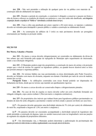 46
Art. 228 - Não será permitida a utilização de qualquer parte da via pública com materiais de
construção além do alinhamento do tapume.
Art. 229 - Durante o período de construção, o construtor é obrigado a conservar o passeio em frente a
obra de forma a oferecer as condições de trânsito aos pedestres e, caso este tenha sido danificado, seráobrigatória
areparação,ficandoaexpediçãodo"Habite-se"subordinadaaconclusãodessesserviços;
Art. 230 - Caso a obra seja paralisada por prazo superior a 06 (seis) meses, os tapumes e andaimes
deverão ser retirados para desimpedir o passeio público e vedada a construção no alinhamento frontal.
Art. 231 - As construções de edifícios de 3 (três) ou mais pavimentos deverão ser protegidos
externamente por bandeja ou proteção similar.
SEÇÃO XII
Dos Muros, Calçadas e Passeios
Art. 232 - Os muros e cercas deverão obrigatoriamente ser construídos no alinhamento da divisa do
lote urbano que será fornecida pela equipe de topografia do Município após requerimento do interessado,
sendo a sua solicitação obrigatória.
Art. 233 - O Município poderá exigir dos proprietários a construção de muros de arrimo e de proteção
sempre que o nível de terreno for superior ao logradouro público, ou quando houver desnível entre os lotes
que possam ameaçar a segurança pública.
Art. 234 - Os terrenos baldios nas ruas pavimentadas ou áreas determinadas pelo Poder Executivo,
deverão ser fechados com muros de alvenaria, enquanto aos demais é facultado por meio de cerca de madeira,
arames liso ou tela.
Parágrafo Único - As edificações construídas com recuo frontal poderão ser dispensadas do
fechamento da frente, desde que no terreno seja mantido um ajardinamento rigoroso.
Art. 235 - Os muros e cercas deverão ser conservados limpos e obrigatoriamente pintados.
Art. 236 - No caso de lote de esquina os muros deverão sofrer um corte chanfrado formando um
triângulo retângulo, cujos catetos tenham 1,50m (um metro e cinqüenta centímetros).
Art. 237- Os proprietários dos imóveis que tenham frente para logradouros públicos pavimentados ou
dotados de meio-fio serão obrigados a pavimentar e manter em bom estado o passeio em frente aos seus lotes.
§ 1o
- Os passeios deverão apresentar uma declividade máxima de 3% (três por cento) do alinhamento
do meio-fio, respeitando a largura de 1,50 ( um metro e cinqüenta ).
§ 2o
- Os passeios deverão ser executados acompanhando a declividade natural do logradouro não
sendo permitida a construção de degraus, tanto no sentido transversal como no longitudinal e nem nas junções
de segmento de calçadas de proprietários diferentes.
§ 3o
- Em determinadas vias, o Município poderá determinar a padronização da pavimentação dos
passeiosporrazõesdeordemtécnicaouestética,regulamentandoasuaexecuçãoatravésdedecretos.
 