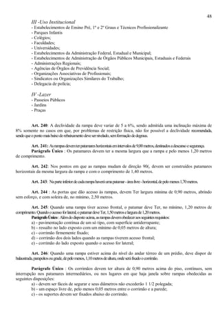 48
III -Uso Institucional
- Estabelecimentos de Ensino Pré, 1º e 2º Graus e Técnicos Profissionalizante
- Parques Infantis
- Colégios;
- Faculdades;
- Universidades;
- Estabelecimentos da Administração Federal, Estadual e Municipal;
- Estabelecimentos de Administração de Órgãos Públicos Municipais, Estaduais e Federais
- Administrações Regionais;
- Agências de Órgãos de Previdência Social;
- Organizações Associativas de Profissionais;
- Sindicatos ou Organizações Similares do Trabalho;
- Delegacia de polícia;
IV -Lazer
- Passeios Públicos
- Jardins
- Praças
Art. 240: A declividade da rampa deve variar de 5 a 6%, sendo admitida uma inclinação máxima de
8% somente no casos em que, por problemas de restrição física, não for possível a declividade recomendada,
sendoqueopontomaisbaixodorebaixamentodevesernivelado,semformaçãodedegraus.
Art. 241: Asrampasdevemterpatamareshorizontaisemintervalosde9,00metros,destinadosadescansoesegurança.
Parágrafo Único : Os patamares devem ter a mesma largura que a rampa e pelo menos 1,20 metros
de comprimento.
Art. 242: Nos pontos em que as rampas mudam de direção 90(, devem ser construídos patamares
horizontais da mesma largura da rampa e com o comprimento de 1,40 metros.
Art. 243: Naparteinferiordecadarampahaveráumapatamar-árealivre-horizontal,depelomenos1,70metros.
Art. 244 : As portas que dão acesso às rampas, devem Ter largura mínima de 0,90 metros, abrindo
sem esforço, e com soleira de, no mínimo, 2,50 metros.
Art. 245: Quando uma rampa tiver acesso frontal, o patamar deve Ter, no mínimo, 1,20 metros de
comprimento.Quandooacessoforlateral,opatamardeveTer,1,50metroselargurade1,20metros.
ParágrafoÚnico:Alémdodispostoacima,asrampasdevemobedeceraosseguintesrequisitos:
a) - pavimentação contínua de um só tipo, com superfície antiderrapante;
b) - ressalto no lado exposto com um mínimo de 0,05 metros de altura;
c) - corrimão firmemente fixado;
d) - corrimão dos dois lados quando as rampas tiverem acesso frontal;
e) - corrimão do lado exposto quando o acesso for lateral;
Art. 246: Quando uma rampa estiver acima do nível do andar térreo de um prédio, deve dispor de
balaustrada,parapeitosougrade,depelomenos,1,10metrosdealtura,ondeseráfixadoocorrimão.
Parágrafo Único : Os corrimãos devem ter altura de 0,90 metros acima do piso, contínuos, sem
interrupção nos patamares intermediários, ou nos lugares em que haja janela sobre rampas obedecidas as
seguintes disposições:
a) - devem ser fáceis de segurar e seus diâmetros não excederão 1 1/2 polegada;
b) - um espaço livre de, pelo menos 0,05 metros entre o corrimão e a parede;
c) - os suportes devem ser fixados abaixo do corrimão.
 