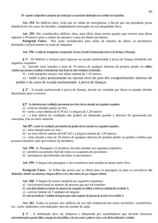 50
III-quantoadispositivosprópriosdaconstruçãoouacessóriosdestinadosaocombateaosincêndios.
Art. 254: Os edifícios altos, terão que ter saídas de emergências, a fim de que sua população possa
abandoná-los em casos de incêndio, completamente protegida em sua integridade física.
Art. 255: São considerados edifícios altos, para efeito desta norma aqueles que tiverem uma altura
superior a 20 metros entre a soleira de entrada e o piso do último pavimento.
Parágrafo Único: Não serão considerados para efeito de cálculos de altura, os pavimentos
destinados exclusivamente ás casas de máquinas.
Art. 256:Asaídadeemergência,compreendeAcesso,EscadaEnclausuradaàprovadefumaçaeDescarga.
§ 1º : Os Balcões e terraços para ingresso na escada enclausurada à prova de fumaça atenderão aos
seguintes requisitos:
a) - deverão estar situados a mais de 10 metros de qualquer abertura do próprio prédio ou edifício
vizinhosquepossamconstituireventualmenteumafontedecalorresultantedeincêndio;
b) - terão parapeito maciço com altura mínima de 1,10 metros;
c) - terão o piso praticamente no mesmo nível do piso dos compartimentos internos do
prédio e da caixa de escada enclausurada à prova de fumaça;
§ 2º : A escada enclausurada à prova de fumaça, deverá ser ventilada por dutos ou janelas abrindo
diretamente para o exterior.
§3º:Asaberturasparaventilaçãopermanentepordutodevematenderaosseguintesrequisitos:
a) - estarem situadas juntas ao teto;
b) - terão a área mínima de 0,70 m2 e a largura de 1,20 metros
c) - a área afetiva de ventilação não poderá ser diminuída quando a abertura for guarnecida por
veneziana, tela ou outro material.
Art.257:Apartedeventilaçãopermanentedasjanelasdevematenderaosseguintesrequisitos:
a) - estar situada junto ao teto;
b) - ter área efetiva mínima de 0,85 m2 e a largura mínima de 1,20 metros;
c) - estar situada a mais de 10 metros de qualquer abertura do próprio prédio ou prédios vizinhos que
possam transmitir calor proveniente de incêndios;
Art. 258: As Passagens e Corredores deverão atender aos seguintes requisitos:
a) - permitir escoamento fácil de todos os ocupantes do pavimento;
b) - permanecer desobstruído em todos os pavimentos;
Art. 259: A largura das passagens e dos corredores será medida na menor parte livre.
Parágrafo Único : As folhas das portas que se abrem para as passagens ou para os corredores não
diminuirão,durantesuaabertura,alarguraefetiva,aumvalormenordoquealarguramínima.
Art. 260: A largura de acesso atenderá aos seguintes requisitos:
a) - será proporcional ao número de pessoas que por ele transitar;
b)-serádeterminadaemfunçãodanaturezadaocupaçãodoedifícioconformeestabelecidonatabelaA;
c) - será no mínimo de 2 unidades de largura;
d)-seráacrescidade1unidadedelarguraparacadaconjuntodepessoasdeacordocomatabelaA
Art. 261: Todos os acessos dos edifícios de uso não residencial tais como escritórios, consultórios,
etc., serão sinalizados com indicação clara do sentido da saída.
§ 1º : A sinalização deve ser luminosa e alimentada por acumuladores que deverão funcionar
automaticamentequandofaltaraenergiadaredepúblicaedeveráconterapalavrasaídaeumaflechaindicandoosentido.
 