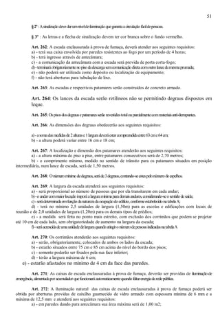 51
§2º:Asinalizaçãodevedarumníveldeiluminaçãoquegarantaacirculaçãofácildepessoas.
§ 3º : As letras e a flecha de sinalização devem ter cor branca sobre o fundo vermelho.
Art. 262: A escada enclausurada à prova de fumaça, deverá atender aos seguintes requisitos:
a) - terá sua caixa envolvida por paredes resistentes ao fogo por um período de 4 horas;
b) - terá ingresso através de antecâmara;
c) - a comunicação da antecâmara com a escada será provida de porta corta-fogo;
d)-terminaráobrigatoriamentenopisodadescargasemcomunicaçãodiretacomoutrolancedamesmaprumada;
e) - não poderá ser utilizada como depósito ou localização de equipamento;
f) - não terá aberturas para tubulação de lixo.
Art. 263: As escadas e respectivos patamares serão construídos de concreto armado.
Art. 264: Os lances da escada serão retilíneos não se permitindo degraus dispostos em
leque.
Art. 265:Ospisosdosdegrausepatamaresserãorevestidostotalouparcialmentecommateriaisanti-derrapantes.
Art. 266: As dimensões dos degraus obedecerão aos seguintes requisitos:
a)-asomadasmedidasde2alturase1larguradeveráestarcompreendidaentre63cme64cm;
b) - a altura poderá variar entre 16 cm e 18 cm;
Art. 267: A localização e dimensão dos patamares atenderão aos seguintes requisitos:
a) - a altura máxima do piso a piso, entre patamares consecutivos será de 2,70 metros;
b) - o comprimento mínimo, medido no sentido de trânsito para os patamares situados em posição
intermediária, num lance de escada, será de 1,50 metros.
Art. 268: Onúmeromínimodedegraus,seráde3degraus,contando-seestespelonúmerodeespelhos.
Art. 269: A largura da escada atenderá aos seguintes requisitos:
a) - será proporcional ao número de pessoas que por ela transitarem em cada andar;
b)-oandarcommaiorlocaçãoimporáalarguramínimaparademaisandares,considerando-seosentidodesaída;
c)-serádeterminadaemfunçãodanaturezadaocupaçãodoedifício,conformeestabelecidonatabelaA;
d) - terá no mínimo 2,5 unidades de largura (1,50m) para as escolas e edificações com locais de
reunião e de 2,0 unidades de largura (1,20m) para os demais tipos de prédios;
e) - a medida será feita no ponto mais estreito, com exclusão dos corrimãos que podem se projetar
até 10 cm de cada lado, sem obrigatoriedade de aumento na largura da escada;
f)-seráacrescidadeumaunidadedelarguraquandoatingironúmerodepessoasindicadasnatabelaA
Art. 270: Os corrimãos atenderão aos seguintes requisitos:
a) - serão, obrigatoriamente, colocados de ambos os lados da escada;
b) - estarão situados entre 75 cm e 85 cm acima do nível do bordo dos pisos;
c) - somente poderão ser fixados pela sua face inferior;
d) - terão a largura máxima de 6 cm;
e) - estarão afastados no mínimo de 4 cm da face das paredes.
Art. 271: As caixas de escada enclausuradas à prova de fumaça, deverão ser providas de iluminação de
emergência,alimentadaporacumuladorquefuncionaráautomaticamentequandofaltarenergiadaredepública.
Art. 272: A iluminação natural das caixas de escada enclausuradas à prova de fumaça poderá ser
obtida por aberturas providas de caixilho guarnecido de vidro armado com espessura mínima de 6 mm e a
máxima de 12,5 mm e atenderá aos seguintes requisitos:
a) - em paredes dando para antecâmara sua área máxima será de 1,00 m2;
 