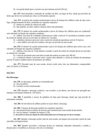52
b) - em parede dando para o exterior sua área máxima será de 0,50 m2;
Art. 273: Será permitida a utilização de caixilhos de abrir, em lugar de fixo, desde que providos de
fecho que deverá ser acionado por chave ou ferramenta especial.
Art. 274: As portas das escadas enclausuradas à prova de fumaça dos edifícios serão do tipo corta-
fogo, obrigatoriamente de abrir, atendendo aos seguintes requisitos:
a) - abrirão no sentido do trânsito de saída;
b) - não poderão, ao abrir, reduzir a largura efetiva dos patamares.
Art. 275: O número de escada enclausuradas à prova de fumaça dos edifícios para uso residencial,
será calculado em função das seguintes condições:
a) - edifício com mais de 4 unidades autônomas por andar e mais de 10 pavimentos contados a partir
da soleira de entrada, devem ser providos no mínimo de 2 escadas;
b) - a distância máxima a percorrer entre a porta de entrada da antecâmara será de 10 metros;
c) - todo edifício com mais de 6 andares, terá que ser provido de uma escada.
Art. 276: O número de escada enclausuradas à prova de fumaça dos edifícios para outros usos, será
calculado em função das seguintes condições:
a) - edifícios com mais de 10 pavimentos contados a partir da soleira de entrada devem ser providos
no mínimo de 2 escadas;
b) - a área do pavimento para uma única escada não poderá ser maior que 300 m2;
c) - a distância máxima a percorrer entre o ponto mais afastado e a porta de entrada da antecâmara
será de 35 metros medidos dentro do perímetro do edifício.
Art. 277: Havendo mais de uma escada, deverá existir entre elas um afastamento compreendido
entre 10 metros e 50 metros.
SEÇÃO I
Das Descargas
Art. 278: As descargas, poderão ser constituídas por:
a) - área em pilotis;
b) - corredor ou átrio enclausurado.
Art. 279: Quando a descarga conduzir a um corredor a céu aberto, este deverá ser protegido por
marquise com largura mínima de 1,20 metros.
Art. 280: É permitido o acesso de geladeira de lojas para descarga, desde que seja provido de
antecâmara ventilada.
Art. 281: Os elevadores do edifício podem ter aceso direto à descarga.
Art. 282: A largura da descarga atenderá aos seguintes requisitos:
a) - será proporcional ao número de pessoas que transitarem por uma escada de pavimento;
b) - terá no mínimo 2 unidades de largura (1,20);
c)-nãopoderásermenorquealarguradaescadaenclausuradaàprovadefumaçaquecomelasecomunique.
Art. 283: Quando a descarga receber mais de uma escada, sua largura será acrescida a partir de cada
uma delas, da largura destas.
Art. 284: Quando necessário a descarga deverá ser sinalizada, indicando claramente o sentido e
direção para a via pública ou área que com esta se comunique.
 