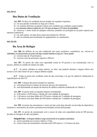 53
SEÇÃO II
Dos Dutos de Ventilação
Art. 285: Os dutos de ventilação devem atender aos seguintes requisitos:
a) - ter suas paredes resistentes ao fogo por 2 horas;
b) - ter somente aberturas na parede comum com vestíbulos nas condições acima citadas;
c)-terasdimensõesmínimaemplanta,livre,de1,20metrosdelargurae0,70metrosdeprofundidade;
d) - elevar-se 1 metro acima de qualquer cobertura, podendo ser protegida na sua parte superior por
material combustível;
e) - ter, pelo menos, em duas faces acima área mínima de 1,00 m2;
f) - não ser utilizado para localização de equipamentos ou canalizações.
SEÇÃO III
Da Área de Refúgio
Art. 286: Os edifícios de uso não residencial, tais como escritórios, consultórios, etc., devem ser
subdivididos,emcadapavimento,porportascorta-fogoeparedesresistentesaofogopor 2horas,quando:
a) - tiverem mais de 10 pavimentos;
b) - tiverem a área de pavimento superior a 600 m2.
Art. 287: As portas das salas com capacidade acima de 50 pessoas e em comunicação com os
acessos, abrirão no sentido do trânsito de saída.
§ 1º : As portas referidas no artigo anterior, ao abrir, não poderão diminuir a largura efetiva dos
acessos a um valor menor do que a largura mínima exigida.
§ 2º : Todas as portas dos vestíbulos serão do tipo corta-fogo e no que for aplicável, obedecerão às
especificações do EB-315.
Art. 288: A largura das portas atenderá ao seguinte:
a) - será proporcional ao número de pessoas que por ela transitarem;
b) - será determinada em função da natureza de edifício conforme estabelecido na Tabela A .
Art. 289: As portas terão as seguintes larguras normalizadas:
a) - 0,80 metros e 0,90 metros, valendo por uma unidade de passagem;
b) - 1,40 metros com duas folhas de 0,70 metros valendo por 2 unidades de passagem;
c) - 1,80 metros com duas folhas de 0,90 metros valendo por 3 unidades de passagem.
Art. 290: As portas das antecâmaras e outros do tipo corta-fogo deverão ser providas de dispositivos
mecânicos e automáticos de modo a permanecerem fechadas, porém destrancadas.
Art. 291: As portas de comunicação com o acesso de salas com capacidade acima de 200 pessoas,
deverão ter ferragens do tipo anti-pânico.
ParágrafoÚnico:Asferragensreferidasnoartigoacimadeverãoterasseguintescaracterísticas:
a) - serem acionadas por um peso inferior a 5 Kg;
b) - terem a barra de acionamento colocada entre 0,90 metros e 1,10 metros do piso.
 