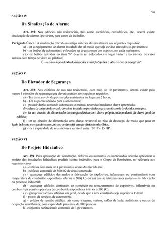 54
SEÇÃO IV
Da Sinalização de Alarme
Art. 292: Nos edifícios não residenciais, tais como escritórios, consultórios, etc., deverá existir
sinalização de alarme tipo sirene, para casos de incêndio.
Parágrafo Único : A sinalização referida no artigo anterior deverá atender aos seguintes requisitos:
a) - ter o equipamento de alarme instalado de tal modo que seja ouvido em todos os pavimentos;
b) - ter botões de acionamento colocados na área comum dos acessos, em cada pavimento;
c) - os botões referidos no item "b" devem ser colocados em lugar visível e no interior de caixa
lacrada com tampa de vidro ou plástico;
a) -ascaixassupra-referidasdevemcontarainscrição"quebrarovidroemcasodeemergência".
SEÇÃO V
Do Elevador de Segurança
Art. 293: Nos edifícios de uso não residencial, com mais de 10 pavimentos, deverá existir pelo
menos 1 elevador de segurança que deverá atender aos seguintes requisitos:
a) - Ter caixa envolvida por paredes resistentes ao fogo por 2 horas;
b) - Ter as portas abrindo para a antecâmara;
c) - possuir duplo comando automático e manual reversível mediante chave apropriada;
d)-achavedecomandodereversãodeveráserinstaladanopisodadescargaepermitiravoltadoelevadoraessepiso;
e)-terumcircuito de alimentação de energia elétrica comchaveprópria,independentedachavegeraldo
edifício;
f) - ter no circuito de alimentação uma chave reversível no piso da descarga, de modo que possa ser
ligadofacilmenteaumgeradorexterno,nocasodenãoexistirenergiaelétricanaredepública;
g) - ter a capacidade de seus motores variável entre 10 HP e 15 HP.
SEÇÃO VI
Do Projeto Hidráulico
Art. 294: Para aprovação de construção, reforma ou aumentos, os interessados deverão apresentar o
projeto das instalações hidráulicas prediais contra incêndios, para o Corpo de Bombeiros, no referente aos
seguintes casos
a) - edifícios com mais de 4 pavimentos acima do nível da rua;
b) - edifícios com mais de 500 m2 de área construída;
c) - quaisquer edifícios destinados a fabricação de explosivos, inflamáveis ou combustíveis com
temperatura de combustão espontânea inferior a 500( C) ou em que se utilizem esses materiais na fabricação
ou processo industrial;
d) - quaisquer edifícios destinados ao comércio ou armazenamento de explosivos, inflamáveis ou
combustíveis com temperatura de combustão espontânea inferior a 500 (C);
e) - garagens coletivas, oficinas em geral, desde que a área construída seja superior a 150 m2.
f) - postos de serviços de automóveis.
g) - prédios de reunião pública, tais como cinemas, teatros, salões de baile, auditórios e outros de
ocupação semelhantes, com capacidade para mais de 100 pessoas.
h - conjuntos habitacionais com mais de 3 pavimentos.
 