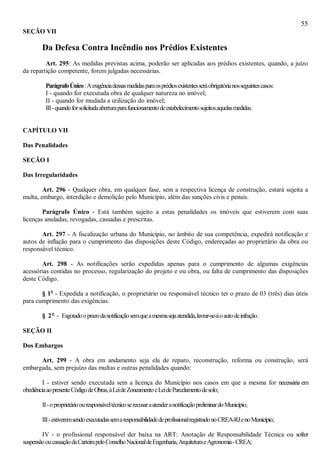 55
SEÇÃO VII
Da Defesa Contra Incêndio nos Prédios Existentes
Art. 295: As medidas previstas acima, poderão ser aplicadas aos prédios existentes, quando, a juízo
da repartição competente, forem julgadas necessárias.
ParágrafoÚnico:Aexigênciadessasmedidasparaosprédiosexistentesseráobrigatórianosseguintescasos:
I - quando for executada obra de qualquer natureza no imóvel;
II - quando for mudada a utilização do imóvel;
III-quandoforsolicitadaaberturaparafuncionamentodeestabelecimentosujeitosaquelasmedidas.
CAPÍTULO VII
Das Penalidades
SEÇÃO I
Das Irregularidades
Art. 296 - Qualquer obra, em qualquer fase, sem a respectiva licença de construção, estará sujeita a
multa, embargo, interdição e demolição pelo Município, além das sanções civis e penais.
Parágrafo Único - Está também sujeito a estas penalidades os imóveis que estiverem com suas
licenças anuladas, revogadas, cassadas e prescritas.
Art. 297 - A fiscalização urbana do Município, no âmbito de sua competência, expedirá notificação e
autos de inflação para o cumprimento das disposições deste Código, endereçadas ao proprietário da obra ou
responsável técnico.
Art. 298 - As notificações serão expedidas apenas para o cumprimento de algumas exigências
acessórias contidas no processo, regularização do projeto e ou obra, ou falta de cumprimento das disposições
deste Código.
§ 1o
- Expedida a notificação, o proprietário ou responsável técnico ter o prazo de 03 (três) dias úteis
para cumprimento das exigências.
§ 2o
- Esgotadooprazodanotificaçãosemqueamesmasejaatendida,lavrar-se-áoautodeinfração.
SEÇÃO II
Dos Embargos
Art. 299 - A obra em andamento seja ela de reparo, reconstrução, reforma ou construção, será
embargada, sem prejuízo das multas e outras penalidades quando:
I - estiver sendo executada sem a licença do Município nos casos em que a mesma for necessária em
obediênciaaopresenteCódigodeObras,àLeideZoneamentoeLeideParcelamentodesolo;
II-oproprietárioouresponsáveltécnicoserecusaraatenderanotificaçãopreliminardoMunicípio;
III-estiveremsendoexecutadassemaresponsabilidadedeprofissionalregistradonoCREA-RJenoMunicípio;
IV - o profissional responsável der baixa na ART: Anotação de Responsabilidade Técnica ou sofrer
suspensãooucassaçãodaCarteirapeloConselhoNacionaldeEngenharia,ArquiteturaeAgronomia-CREA;
 
