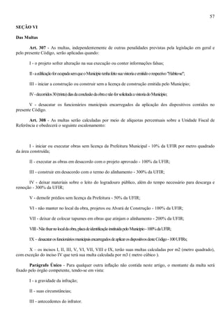 57
SEÇÃO VI
Das Multas
Art. 307 - As multas, independentemente de outras penalidades previstas pela legislação em geral e
pelo presente Código, serão aplicadas quando:
I - o projeto sofrer alteração na sua execução ou conter informações falsas;
II-aedificaçãoforocupadasemqueoMunicípiotenhafeitosuavistoriaeemitidoorespectivo"Habite-se";
III - iniciar a construção ou construir sem a licença de construção emitida pelo Município;
IV-decorridos30(trinta)diasdaconclusãodaobraenãoforsolicitadaavistoriadoMunicípio;
V - desacatar os funcionários municipais encarregados da aplicação dos dispositivos contidos no
presente Código.
Art. 308 - As multas serão calculadas por meio de alíquotas percentuais sobre a Unidade Fiscal de
Referência e obedecerá o seguinte escalonamento:
I - iniciar ou executar obras sem licença da Prefeitura Municipal - 10% da UFIR por metro quadrado
da área construída;
II - executar as obras em desacordo com o projeto aprovado - 100% da UFIR;
III - construir em desacordo com o termo do alinhamento - 300% da UFIR;
IV - deixar materiais sobre o leito do logradouro público, além do tempo necessário para descarga e
remoção - 300% da UFIR;
V - demolir prédios sem licença da Prefeitura - 50% da UFIR;
VI - não manter no local da obra, projetos ou Alvará de Construção - 100% da UFIR;
VII - deixar de colocar tapumes em obras que atinjam o alinhamento - 200% da UFIR;
VIII-Nãofixarnolocaldaobra,placadeidentificaçãoinstituídapeloMunicípio-100%daUFIR;
IX - desacatarosfuncionáriosmunicipaisencarregadosdeaplicarosdispositivosdesteCódigo-100UFIRs;
X – os incisos I, II, III, V, VI, VII, VIII e IX, terão suas multas calculadas por m2 (metro quadrado),
com exceção do inciso IV que terá sua multa calculada por m3 ( metro cúbico ).
Parágrafo Único - Para qualquer outra inflação não contida neste artigo, o montante da multa será
fixado pelo órgão competente, tendo-se em vista:
I - a gravidade da infração;
II - suas circunstâncias;
III - antecedentes do infrator.
 