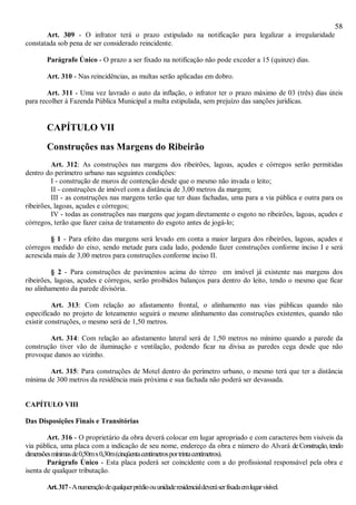 58
Art. 309 - O infrator terá o prazo estipulado na notificação para legalizar a irregularidade
constatada sob pena de ser considerado reincidente.
Parágrafo Único - O prazo a ser fixado na notificação não pode exceder a 15 (quinze) dias.
Art. 310 - Nas reincidências, as multas serão aplicadas em dobro.
Art. 311 - Uma vez lavrado o auto da inflação, o infrator ter o prazo máximo de 03 (três) dias úteis
para recolher à Fazenda Pública Municipal a multa estipulada, sem prejuízo das sanções jurídicas.
CAPÍTULO VII
Construções nas Margens do Ribeirão
Art. 312: As construções nas margens dos ribeirões, lagoas, açudes e córregos serão permitidas
dentro do perímetro urbano nas seguintes condições:
I - construção de muros de contenção desde que o mesmo não invada o leito;
II - construções de imóvel com a distância de 3,00 metros da margem;
III - as construções nas margens terão que ter duas fachadas, uma para a via pública e outra para os
ribeirões, lagoas, açudes e córregos;
IV - todas as construções nas margens que jogam diretamente o esgoto no ribeirões, lagoas, açudes e
córregos, terão que fazer caixa de tratamento do esgoto antes de jogá-lo;
§ 1 - Para efeito das margens será levado em conta a maior largura dos ribeirões, lagoas, açudes e
córregos medido do eixo, sendo metade para cada lado, podendo fazer construções conforme inciso I e será
acrescida mais de 3,00 metros para construções conforme inciso II.
§ 2 - Para construções de pavimentos acima do térreo em imóvel já existente nas margens dos
ribeirões, lagoas, açudes e córregos, serão proibidos balanços para dentro do leito, tendo o mesmo que ficar
no alinhamento da parede divisória.
Art. 313: Com relação ao afastamento frontal, o alinhamento nas vias públicas quando não
especificado no projeto de loteamento seguirá o mesmo alinhamento das construções existentes, quando não
existir construções, o mesmo será de 1,50 metros.
Art. 314: Com relação ao afastamento lateral será de 1,50 metros no mínimo quando a parede da
construção tiver vão de iluminação e ventilação, podendo ficar na divisa as paredes cega desde que não
provoque danos ao vizinho.
Art. 315: Para construções de Motel dentro do perímetro urbano, o mesmo terá que ter a distância
mínima de 300 metros da residência mais próxima e sua fachada não poderá ser devassada.
CAPÍTULO VIII
Das Disposições Finais e Transitórias
Art. 316 - O proprietário da obra deverá colocar em lugar apropriado e com caracteres bem visíveis da
via pública, uma placa com a indicação de seu nome, endereço da obra e número do Alvará deConstrução,tendo
dimensõesmínimasde0,50mx0,30m(cinqüentacentímetrosportrintacentímetros).
Parágrafo Único - Esta placa poderá ser coincidente com a do profissional responsável pela obra e
isenta de qualquer tributação.
Art.317-Anumeraçãodequalquerprédioouunidaderesidencialdeveráserfixadaemlugarvisível.
 