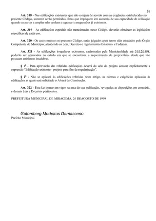59
Art. 318 - Nas edificações existentes que não estejam de acordo com as exigências estabelecidas no
presente Código, somente serão permitidas obras que impliquem em aumento de sua capacidade de utilização
quando as partes a ampliar não venham a agravar transgressões já existentes.
Art. 319 - As edificações especiais não mencionadas neste Código, deverão obedecer as legislações
específicas de cada uso.
Art. 320 - Os casos omissos no presente Código, serão julgados após terem sido estudados pelo Órgão
Competente do Município, atendendo as Leis, Decretos e regulamentos Estaduais e Federais.
Art. 321 - As edificações irregulares existentes, cadastradas pela Municipalidade até 31/12/1998,
poderão ser aprovados no estado em que se encontram, a requerimento do proprietário, desde que não
possuam ambientes insalubres.
§ 1o
- Para aprovação das referidas edificações deverá do selo do projeto constar explicitamente a
expressão "Edificação existente - projeto para fins de regularização".
§ 2o
- Não se aplicará às edificações referidas neste artigo, as normas e exigências aplicadas às
edificações as quais será solicitado o Alvará de Construção.
Art. 322 - Esta Lei entrar em vigor na anta de sua publicação, revogadas as disposições em contrário,
e demais Leis e Decretos pertinentes.
PREFEITURA MUNICIPAL DE MIRACEMA, 26 DEAGOSTO DE 1999
Gutemberg Medeiros Damasceno
Prefeito Municipal
 
