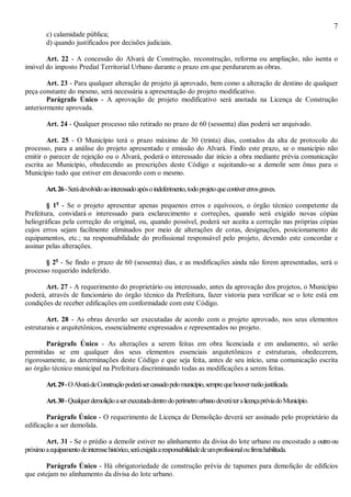 7
c) calamidade pública;
d) quando justificados por decisões judiciais.
Art. 22 - A concessão do Alvará de Construção, reconstrução, reforma ou ampliação, não isenta o
imóvel do imposto Predial Territorial Urbano durante o prazo em que perdurarem as obras.
Art. 23 - Para qualquer alteração de projeto já aprovado, bem como a alteração de destino de qualquer
peça constante do mesmo, será necessária a apresentação do projeto modificativo.
Parágrafo Único - A aprovação de projeto modificativo será anotada na Licença de Construção
anteriormente aprovada.
Art. 24 - Qualquer processo não retirado no prazo de 60 (sessenta) dias poderá ser arquivado.
Art. 25 - O Município terá o prazo máximo de 30 (trinta) dias, contados da alta de protocolo do
processo, para a análise do projeto apresentado e emissão do Alvará. Findo este prazo, se o município não
emitir o parecer de rejeição ou o Alvará, poderá o interessado dar início a obra mediante prévia comunicação
escrita ao Município, obedecendo as prescrições deste Código e sujeitando-se a demolir sem ônus para o
Município tudo que estiver em desacordo com o mesmo.
Art.26-Serádevolvidoaointeressadoapósoindeferimento,todoprojetoquecontivererrosgraves.
§ 1o
- Se o projeto apresentar apenas pequenos erros e equívocos, o órgão técnico competente da
Prefeitura, convidará o interessado para esclarecimento e correções, quando será exigido novas cópias
heliográficas pela correção do original, ou, quando possível, poderá ser aceita a correção nas próprias cópias
cujos erros sejam facilmente eliminados por meio de alterações de cotas, designações, posicionamento de
equipamentos, etc.; na responsabilidade do profissional responsável pelo projeto, devendo este concordar e
assinar pelas alterações.
§ 2o
- Se findo o prazo de 60 (sessenta) dias, e as modificações ainda não forem apresentadas, será o
processo requerido indeferido.
Art. 27 - A requerimento do proprietário ou interessado, antes da aprovação dos projetos, o Município
poderá, através de funcionário do órgão técnico da Prefeitura, fazer vistoria para verificar se o lote está em
condições de receber edificações em conformidade com este Código.
Art. 28 - As obras deverão ser executadas de acordo com o projeto aprovado, nos seus elementos
estruturais e arquitetônicos, essencialmente expressados e representados no projeto.
Parágrafo Único - As alterações a serem feitas em obra licenciada e em andamento, só serão
permitidas se em qualquer dos seus elementos essenciais arquitetônicos e estruturais, obedecerem,
rigorosamente, as determinações deste Código e que seja feita, antes de seu início, uma comunicação escrita
ao órgão técnico municipal na Prefeitura discriminando todas as modificações a serem feitas.
Art.29-OAlvarádeConstruçãopoderásercassadopelomunicípio,semprequehouverrazãojustificada.
Art.30-QualquerdemoliçãoaserexecutadadentrodoperímetrourbanodeveráteralicençapréviadoMunicípio.
Parágrafo Único - O requerimento de Licença de Demolição deverá ser assinado pelo proprietário da
edificação a ser demolida.
Art. 31 - Se o prédio a demolir estiver no alinhamento da divisa do lote urbano ou encostado a outroou
próximoaequipamentodeinteressehistórico,seráexigidaaresponsabilidadedeumprofissionaloufirmahabilitada.
Parágrafo Único - Há obrigatoriedade de construção prévia de tapumes para demolição de edifícios
que estejam no alinhamento da divisa do lote urbano.
 