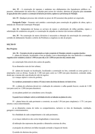 8
Art. 32 - A construção de tapumes e andaimes nos alinhamentos dos logradouros públicos ou
passeios, rebaixamento de meios-fios e calçadas para acesso de veículos, abertura de gárgulas para escoamento
deáguaspluviaissobreopasseioeaconstruçãodebarracõesprovisórios,sujeitam-seaprévialicençadoMunicípio.
Art. 33 - Qualquer processo não retirado no prazo de 60 (sessenta) dias poderá ser arquivado.
Parágrafo Único - Somente será emitida a autorização para construção de galpões de obras, após a
emissão do Alvará da Construção Principal.
Art. 34 - Independem de licença os serviços de reparo e substituição de telhas partidas, reparo e
substituição de condutores em geral, e a construção de calçadas no interior dos terrenos edificados.
Art. 35 - Na construção de muros divisórios é necessária a obtenção de autorização de construção e
certidão de alinhamento ficando a critério da Prefeitura a exigência ou não de projeto.
SEÇÃO IV
Dos Projetos
Art. 36 - OsprojetosdeverãoserapresentadosaoórgãocompetentedoMunicípiocontendoosseguintesdesenhos:
I - planta de situação, localizando o lote na quadra, com a denominação das vias limítrofes e a orientação
magnética(norteverdadeiro),escalade1:1000(umparamil),oude1:2000(umparadoismil),contendoainda:
a) a amarração feita através dos cantos da quadra;
b) as dimensões reais do lote urbano;
II - planta de locação ou localização, localizando a construção no lote, contendo as cotas gerais e as
amarrações com as divisas. Escala de 1:100 (um para cem) ou 1:200 (um para duzentos), contendo ainda,
desde que a mesma não seja dotada de rede de esgotos:
a) o tanque séptico e caixa de gordura;
b)osumidouro,posicionandonomínimoa05(cinco)metrosdasdivisasdaslateraisedofundodolote;
III - a planta de cobertura deverá ter a indicação de caimento e calha quando houver, escala de 1:100
(um para cem) ou 1:200 (um para duzentos):
a) esta planta poderá ser coincidente com a locação;
b)quandohouverinclinaçãovariável,asdeclividadesdeverãoserindicadasnasplantasdecortes;
IV - planta baixa de cada pavimento a construir, na escala 1:50 (um para cinqüenta) e 1:75 ( um para
setenta e cinco) determinando;
a) as dimensões exatas de todos os compartimentos, inclusive os vãos de iluminação, ventilação,
garagem e estacionamentos;
b) a finalidade de cada compartimento e de cada pavimento;
c) os traços indicativos dos cortes longitudinais e transversais;
d) indicação das espessuras das paredes e dimensões externas da obra;
e) projeção da cobertura em linha tracejada cortando a largura do beiral;
f) sentido de abertura das portas;
 