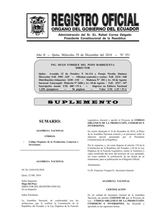 Año II -- Quito, Miércoles 29 de Diciembre del 2010 -- Nº 351
SUMARIO:
ASAMBLEA NACIONAL
CÓDIGO:
- Código Orgánico de la Producción, Comercio e
Inversiones.
ASAMBLEA NACIONAL
Of. No. SAN-010-2038
Quito, 22 DIC 2010
Señor Ingeniero
Hugo Del Pozo
DIRECTOR DEL REGISTRO OFICIAL
En su despacho
Señor Presidente:
La Asamblea Nacional, de conformidad con las
atribuciones que le confiere la Constitución de la
República del Ecuador y la Ley Orgánica de la Función
Legislativa, discutió y aprobó el Proyecto de CÓDIGO
ORGÁNICO DE LA PRODUCCIÓN, COMERCIO E
INVERSIONES.
En sesión efectuada el 16 de diciembre de 2010, el Pleno
de la Asamblea Nacional conoció y se pronunció sobre la
objeción parcial presentada por el Presidente
Constitucional de la República.
Por lo expuesto; y, tal como dispone el artículo 138 de la
Constitución de la República del Ecuador y 64 de la Ley
Orgánica de la Función Legislativa, remito el Auténtico y
copia certificada del texto del proyecto de Ley aprobado,
así como también la certificación de las fechas de su
tratamiento, para su publicación en el Registro Oficial.
Atentamente,
f.) Dr. Francisco Vergara O., Secretario General.
ASAMBLEA NACIONAL
CERTIFICACIÓN
En mi calidad de Secretario General de la Asamblea
Nacional, me permito CERTIFICAR que el Proyecto de
Ley - CÓDIGO ORGÁNICO DE LA PRODUCCIÓN,
COMERCIO E INVERSIONES, fue discutido y
aprobado en las siguientes fechas:
ING. HUGO ENRIQUE DEL POZO BARREZUETA
DIRECTOR
Quito: Avenida 12 de Octubre N 16-114 y Pasaje Nicolás Jiménez
Dirección: Telf. 2901 - 629 -- Oficinas centrales y ventas: Telf. 2234 - 540
Distribución (Almacén): 2430 - 110 -- Mañosca Nº 201 y Av. 10 de Agosto
Sucursal Guayaquil: Malecón Nº 1606 y Av. 10 de Agosto - Telf. 2527 - 107
Suscripción anual: US$ 400 + IVA -- Impreso en Editora Nacional
1.250 ejemplares -- 56 páginas -- Valor US$ 1.25 + IVA
Administración del Sr. Ec. Rafael Correa Delgado
Presidente Constitucional de la República
S U P L E M E N T OS U P L E M E N T OS U P L E M E N T OS U P L E M E N T O
 