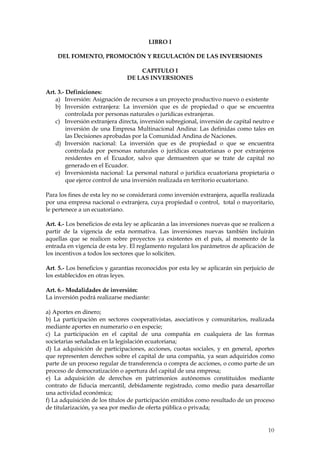 LIBRO I

    DEL FOMENTO, PROMOCIÓN Y REGULACIÓN DE LAS INVERSIONES

                                    CAPITULO I
                                DE LAS INVERSIONES

Art. 3.- Definiciones:
    a) Inversión: Asignación de recursos a un proyecto productivo nuevo o existente
    b) Inversión extranjera: La inversión que es de propiedad o que se encuentra
         controlada por personas naturales o jurídicas extranjeras.
    c) Inversión extranjera directa, inversión subregional, inversión de capital neutro e
         inversión de una Empresa Multinacional Andina: Las definidas como tales en
         las Decisiones aprobadas por la Comunidad Andina de Naciones.
    d) Inversión nacional: La inversión que es de propiedad o que se encuentra
         controlada por personas naturales o jurídicas ecuatorianas o por extranjeros
         residentes en el Ecuador, salvo que demuestren que se trate de capital no
         generado en el Ecuador.
    e) Inversionista nacional: La personal natural o jurídica ecuatoriana propietaria o
         que ejerce control de una inversión realizada en territorio ecuatoriano.

Para los fines de esta ley no se considerará como inversión extranjera, aquella realizada
por una empresa nacional o extranjera, cuya propiedad o control, total o mayoritario,
le pertenece a un ecuatoriano.

Art. 4.- Los beneficios de esta ley se aplicarán a las inversiones nuevas que se realicen a
partir de la vigencia de esta normativa. Las inversiones nuevas también incluirán
aquellas que se realicen sobre proyectos ya existentes en el país, al momento de la
entrada en vigencia de esta ley. El reglamento regulará los parámetros de aplicación de
los incentivos a todos los sectores que lo soliciten.

Art. 5.- Los beneficios y garantías reconocidos por esta ley se aplicarán sin perjuicio de
los establecidos en otras leyes.

Art. 6.- Modalidades de inversión:
La inversión podrá realizarse mediante:

a) Aportes en dinero;
b) La participación en sectores cooperativistas, asociativos y comunitarios, realizada
mediante aportes en numerario o en especie;
c) La participación en el capital de una compañía en cualquiera de las formas
societarias señaladas en la legislación ecuatoriana;
d) La adquisición de participaciones, acciones, cuotas sociales, y en general, aportes
que representen derechos sobre el capital de una compañía, ya sean adquiridos como
parte de un proceso regular de transferencia o compra de acciones, o como parte de un
proceso de democratización o apertura del capital de una empresa;
e) La adquisición de derechos en patrimonios autónomos constituidos mediante
contrato de fiducia mercantil, debidamente registrado, como medio para desarrollar
una actividad económica;
f) La adquisición de los títulos de participación emitidos como resultado de un proceso
de titularización, ya sea por medio de oferta pública o privada;


                                                                                        10
 