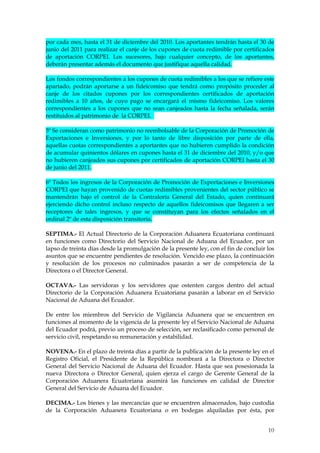 por cada mes, hasta el 31 de diciembre del 2010. Los aportantes tendrán hasta el 30 de
junio del 2011 para realizar el canje de los cupones de cuota redimible por certificados
de aportación CORPEI. Los sucesores, bajo cualquier concepto, de los aportantes,
deberán presentar además el documento que justifique aquella calidad.

Los fondos correspondientes a los cupones de cuota redimibles a los que se refiere este
apartado, podrán aportarse a un fideicomiso que tendrá como propósito proceder al
canje de los citados cupones por los correspondientes certificados de aportación
redimibles a 10 años, de cuyo pago se encargará el mismo fideicomiso. Los valores
correspondientes a los cupones que no sean canjeados hasta la fecha señalada, serán
restituidos al patrimonio de la CORPEI.

5º Se consideran como patrimonio no reembolsable de la Corporación de Promoción de
Exportaciones e Inversiones, y por lo tanto de libre disposición por parte de ella,
aquellas cuotas correspondientes a aportantes que no hubieren cumplido la condición
de acumular quinientos dólares en cupones hasta el 31 de diciembre del 2010, y/o que
no hubieren canjeados sus cupones por certificados de aportación CORPEI hasta el 30
de junio del 2011.

6º Todos los ingresos de la Corporación de Promoción de Exportaciones e Inversiones
CORPEI que hayan provenido de cuotas redimibles provenientes del sector público se
mantendrán bajo el control de la Contraloría General del Estado, quien continuará
ejerciendo dicho control incluso respecto de aquellos fideicomisos que llegaren a ser
receptores de tales ingresos, y que se constituyan para los efectos señalados en el
ordinal 2º de esta disposición transitoria.

SEPTIMA.- El Actual Directorio de la Corporación Aduanera Ecuatoriana continuará
en funciones como Directorio del Servicio Nacional de Aduana del Ecuador, por un
lapso de treinta días desde la promulgación de la presente ley, con el fin de concluir los
asuntos que se encuentre pendientes de resolución. Vencido ese plazo, la continuación
y resolución de los procesos no culminados pasarán a ser de competencia de la
Directora o el Director General.

OCTAVA.- Las servidoras y los servidores que ostenten cargos dentro del actual
Directorio de la Corporación Aduanera Ecuatoriana pasarán a laborar en el Servicio
Nacional de Aduana del Ecuador.

De entre los miembros del Servicio de Vigilancia Aduanera que se encuentren en
funciones al momento de la vigencia de la presente ley el Servicio Nacional de Aduana
del Ecuador podrá, previo un proceso de selección, ser reclasificado como personal de
servicio civil, respetando su remuneración y estabilidad.

NOVENA.- En el plazo de treinta días a partir de la publicación de la presente ley en el
Registro Oficial, el Presidente de la República nombrará a la Directora o Director
General del Servicio Nacional de Aduana del Ecuador. Hasta que sea posesionada la
nueva Directora o Director General, quien ejerza el cargo de Gerente General de la
Corporación Aduanera Ecuatoriana asumirá las funciones en calidad de Director
General del Servicio de Aduana del Ecuador.

DECIMA.- Los bienes y las mercancías que se encuentren almacenados, bajo custodia
de la Corporación Aduanera Ecuatoriana o en bodegas alquiladas por ésta, por


                                                                                       10
                                                                                       0
 