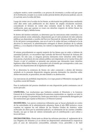 cualquier motivo, serán sometidas a un proceso de inventario y avalúo real por parte
de la Institución, excepto si ya existe avalúo pericial dentro del proceso judicial, caso en
el cual éste será el avalúo del bien.

Luego de contar con el avalúo de los bienes, se efectuarán tres publicaciones mediando
ocho días entre cada publicación en dos diarios de amplia circulación nacional,
concediendo el término de veinte días contados desde la fecha de la última
notificación, para que quienes se crean con derechos respecto de dichos bienes los
acrediten en legal y debida forma.

Si dentro del término señalado, se determina que las mercancías están sometidas a un
proceso judicial, serán subastadas, disponiendo que el valor producto de tales subastas
públicas sea depositado a nombre del Servicio Nacional de Aduana del Ecuador, hasta
el fin del juicio correspondiente, caso en el cual si la orden del juez o tribunal es la de
devolver la mercancía, la administración entregará el dinero producto de la subasta
pública; y, si se dispone el decomiso, los valores se depositarán en la Cuenta Única del
Tesoro.

El mismo procedimiento se seguirá respecto de los bienes que no estén a órdenes de
autoridad judicial y se encuentren bajo custodia del Servicio Nacional de Aduana del
Ecuador. En este caso, si ninguna persona demuestra tener derechos sobre dichas
mercancías, el producto de esta subasta pública será depositado en la Cuenta Única del
Tesoro; si por el contrario se presenta una persona que demuestra tener derechos
legítimos sobre dichos bienes, se procederá con el trámite que corresponda a cada caso
acorde a las disposiciones de la legislación aplicable.

Si se determina la existencia de bienes sin valor comercial, y dentro del término
señalado en la presente disposición ninguna persona demuestra los derechos sobre
dichas mercancías, se procederá, sin más trámite a su destrucción.

Las mercancías de prohibida importación, si es ropa pasará al Ministerio encargado de
la política social del Estado.

Para la realización del proceso detallado en esta disposición podrá contratarse con el
sector privado.

UNDÉCIMA.- Las resoluciones que hubieren emitido el Directorio y la Gerencia
General de la Corporación Aduanera Ecuatoriana mantendrán su vigencia en todo lo
que no se oponga a la presente ley, hasta que sean tácita o expresamente derogadas por
las resoluciones que expida la Directora o el Director General.

DUODÉCIMA.- Los juicios contencioso tributarios que se hayan planteado en contra
de las autoridades de la administración aduanera, hasta el año 2000 inclusive, cuyas
cuantías no superen los mil dólares de los Estados Unidos de América, serán
archivados de oficio por la autoridad judicial y se eliminarán de las cuentas contables
fiscales, sea que se trate de valores reclamados por el contribuyente o por cobrar a
favor del fisco.

DECIMATERCERA.- Hasta tanto se dicten las reformas previstas al reglamento de la
Ley Orgánica de Aduanas y/o se dicten las disposiciones administrativas respectivas
para el caso de mercancías consumibles, animales vivos, perecibles o de fácil


                                                                                         10
                                                                                         1
 