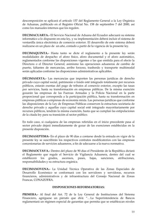 descomposición se aplicará el artículo 157 del Reglamento General a la Ley Orgánica
de Aduanas, publicado en el Registro Oficial No. 158 de septiembre 7 del 2000, así
como los manuales internos que los regulen.

DECIMACUARTA.- El Servicio Nacional de Aduana del Ecuador adecuará su sistema
informático a lo dispuesto en esta ley, y su implementación deberá incluir el sistema de
ventanilla única electrónica de comercio exterior. El desarrollo de este sistema deberá
realizarse en un plazo de un año, contado a partir de la vigencia de la presente ley.

DECIMAQUINTA.- Hasta tanto se dicte el reglamento a la presente ley serán
modalidades de despacho: el aforo físico, aforo documental y el aforo automático,
reglamentados conforme las disposiciones vigentes o las que emitida para el efecto la
Directora o el Director General; asimismo las operaciones aduaneras de cambio de
puerto, faltantes de mercancías, arribo forzoso, trasbordo y transporte multimodal
serán aplicadas conforme las disposiciones administrativas aplicables.

DÉCIMASEXTA.- Las mercancías que importen las personas jurídicas de derecho
privado cuyo capital social, patrimonio o fondo esté integrado totalmente por recursos
públicos, estarán exentas del pago de tributos al comercio exterior, excepto las tasas
por servicios, hasta su transformación en empresas públicas. De la misma exención
gozarán las empresas de las Fuerzas Armadas y la Policía Nacional en la parte
proporcional que corresponda a la participación pública, hasta su transformación en
empresas públicas o empresas de economía mixta. Las personas jurídicas que conforme
las disposiciones de la Ley de Empresas Públicas conserven la estructura societaria de
derecho privado y aquellas cuyo capital social esté integrado mayoritariamente por
recursos públicos, tendrán la misma exención, hasta que se cumplan las estipulaciones
de la citada ley para su transición al sector público.

En todo caso, si cualquiera de las empresas referidas en el inicio precedente pasa al
sector privado dejará inmediatamente de gozar de las exenciones establecidas en la
presente disposición.

DECIMASEPTIMA- En el plazo de 90 días a contarse desde la entrada en vigor de la
presente ley se suscribirán los respectivos contratos modificatorios con las empresas
concesionarias de servicios aduaneros, a fin de adecuarse a la nueva normativa.

DECIMAOCTAVA.- Dentro del plazo de 90 días el Presidente de la República dictará
el Reglamento que regule el Servicio de Vigilancia Aduanera, dentro del cual se
establecerá los grados, ascensos, pases, bajas, sanciones, atribuciones,
responsabilidades y su estructura orgánica.

DECIMANOVENA.- La Unidad Técnica Operativa de las Zonas Especiales de
Desarrollo Económico se conformará con los servidores y servidoras, recursos
financieros, administrativos y de infraestructura del Consejo Nacional de Zonas
Francas, CONAZOFRA.

                       DISPOSICIONES REFORMATORIAS:

PRIMERA.- Al final del Art. 72 de la Ley General de Instituciones del Sistema
Financiero, agréguese un párrafo que dirá: “…La Superintendencia de Bancos
reglamentará un régimen especial de garantías que permita que se establezcan niveles


                                                                                     10
                                                                                     2
 
