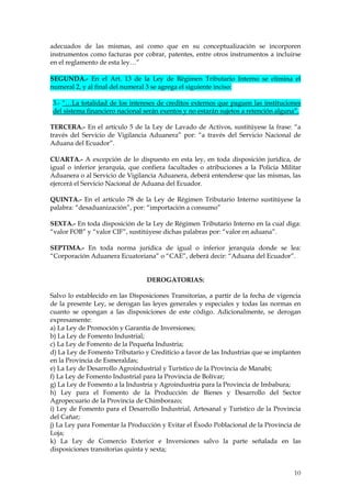 adecuados de las mismas, así como que en su conceptualización se incorporen
instrumentos como facturas por cobrar, patentes, entre otros instrumentos a incluirse
en el reglamento de esta ley…”

SEGUNDA.- En el Art. 13 de la Ley de Régimen Tributario Interno se elimina el
numeral 2, y al final del numeral 3 se agrega el siguiente inciso:

3.- “…La totalidad de los intereses de creditos externos que paguen las instituciones
del sistema financiero nacional serán exentos y no estarán sujetos a retención alguna”.

TERCERA.- En el artículo 5 de la Ley de Lavado de Activos, sustitúyese la frase: “a
través del Servicio de Vigilancia Aduanera” por: “a través del Servicio Nacional de
Aduana del Ecuador”.

CUARTA.- A excepción de lo dispuesto en esta ley, en toda disposición jurídica, de
igual o inferior jerarquía, que confiera facultades o atribuciones a la Policía Militar
Aduanera o al Servicio de Vigilancia Aduanera, deberá entenderse que las mismas, las
ejercerá el Servicio Nacional de Aduana del Ecuador.

QUINTA.- En el artículo 78 de la Ley de Régimen Tributario Interno sustitúyese la
palabra: “desaduanización”, por: “importación a consumo”

SEXTA.- En toda disposición de la Ley de Régimen Tributario Interno en la cual diga:
“valor FOB” y “valor CIF”, sustitúyese dichas palabras por: “valor en aduana”.

SEPTIMA.- En toda norma jurídica de igual o inferior jerarquía donde se lea:
“Corporación Aduanera Ecuatoriana” o “CAE”, deberá decir: “Aduana del Ecuador”.


                                 DEROGATORIAS:

Salvo lo establecido en las Disposiciones Transitorias, a partir de la fecha de vigencia
de la presente Ley, se derogan las leyes generales y especiales y todas las normas en
cuanto se opongan a las disposiciones de este código. Adicionalmente, se derogan
expresamente:
a) La Ley de Promoción y Garantía de Inversiones;
b) La Ley de Fomento Industrial;
c) La Ley de Fomento de la Pequeña Industria;
d) La Ley de Fomento Tributario y Crediticio a favor de las Industrias que se implanten
en la Provincia de Esmeraldas;
e) La Ley de Desarrollo Agroindustrial y Turístico de la Provincia de Manabí;
f) La Ley de Fomento Industrial para la Provincia de Bolívar;
g) La Ley de Fomento a la Industria y Agroindustria para la Provincia de Imbabura;
h) Ley para el Fomento de la Producción de Bienes y Desarrollo del Sector
Agropecuario de la Provincia de Chimborazo;
i) Ley de Fomento para el Desarrollo Industrial, Artesanal y Turístico de la Provincia
del Cañar;
j) La Ley para Fomentar la Producción y Evitar el Éxodo Poblacional de la Provincia de
Loja;
k) La Ley de Comercio Exterior e Inversiones salvo la parte señalada en las
disposiciones transitorias quinta y sexta;


                                                                                     10
                                                                                     3
 