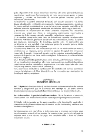 g) La adquisición de los bienes inmuebles y muebles, tales como plantas industriales,
maquinarias y equipos en funcionamiento, así como sus repuestos, partes y piezas,
empaques y envases; los inventarios de materias primas, insumos, productos
intermedios y terminados;
h) Inversiones en control ambiental destinadas con carácter exclusivo y en forma
directa a la obtención, verificación, procesamiento, vigilancia, seguimiento o monitoreo
del estado, calidad, comportamiento y uso de los recursos naturales renovables y del
ambiente, variables o parámetros ambientales, vertimientos, residuos y/o emisiones;
i) Inversiones en mejoramiento del medio ambiente, necesarias para desarrollar
procesos que tengan por objeto la restauración, regeneración, preservación y
conservación de los recursos naturales renovables y el ambiente en general;
j) Los derechos contractuales, tales como los derivados de contratos de colaboración,
concesión, participación, prestación de servicios de administración, licencia o aquellos
que impliquen transferencia de tecnología, cuando estos no representen una
participación en una sociedad y las rentas que genere la inversión para su titular
dependan de las utilidades de la empresa;
k) Los recursos destinados a las inversiones que realizan los inversionistas en bienes o
servicios para las empresas, que no constituyen aportes de capital sino operaciones
comerciales de carácter contractual, que otorga al inversionista una participación en el
volumen de la producción física, en el monto global de las ventas, o en las utilidades
netas de la empresa;
l) Los derechos conferidos por la ley, tales como, licencias, autorizaciones y permisos;
m) Las contribuciones intangibles, tales como marcas, patentes, modelos industriales y
conocimientos técnicos patentados o no patentados, o modelos comerciales tales como
franquicias y licencias, amparados en contratos; y,
n) La reinversión mediante la capitalización de utilidades del ejercicio económico,
reservas facultativas o de libre disposición, en la proporción que representen los
derechos de socios o accionistas.


                                  CAPITULO II
                             PRINCIPIOS GENERALES

Art. 7.- Igualdad.- Las inversiones y los inversionistas extranjeros tendrán los mismos
derechos y obligaciones que los nacionales. Sin embargo, la Ley podrá reservar
determinados sectores de la actividad económica al Estado o a inversionistas locales.

Art. 8.- Protección a la propiedad del inversionista.- No se decretarán ni ejecutarán
confiscaciones a las inversiones nacionales o extranjeras bajo ninguna circunstancia.

El Estado podrá expropiar en los casos previstos en la Constitución siguiendo el
procedimiento legalmente establecido, de manera no discriminatoria y mediante una
indemnización apropiada.

La indemnización será equivalente al justo precio que la inversión expropiada tenga
inmediatamente antes de dicho proceso. La indemnización, que incluirá el pago de
intereses hasta el día efectivo del pago, será calculada sobre la base de criterios
comerciales usuales.


                                    CAPITULO III


                                                                                     11
 