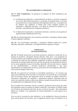 DE LAS DERECHOS Y GARANTIAS

Art. 9.- Libre Competencia.- Se garantiza un régimen de libre competencia que
comprenderá:

   a) La libertad de producción y comercialización de bienes y servicios en general,
      así como la libre fijación de precios, a excepción de aquellos bienes y servicios
      cuya producción y comercialización estén regulados por la Ley; sin perjuicio de
      las políticas que establezca el Estado para evitar cualquier práctica de
      monopolio y oligopolio privados, o de abuso de posición de dominio en el
      mercado y otras prácticas de competencia desleal; y,

   b) La libertad de importación y exportación de bienes y servicios con excepción de
      aquellos límites establecidos por la Ley;

Art. 10.- En materia impositiva, las inversiones nacionales y extranjeras estarán sujetas
al mismo Régimen Tributario.

Art. 11.- Los inversionistas nacionales y extranjeros deberán respetar las normas
laborales, tributarias, ambientales y de Seguridad Social vigentes en el país.


                                   CAPITULO IV
                                DE LOS INCENTIVOS

Art. 12.- El Estado promoverá la inversión productiva mediante el desarrollo de un
sistema de incentivos, otorgando especial atención, entre otros, a los programas de
inversión selectiva que fomenten la puesta en marcha, amplíen o modernicen la oferta
y demanda de mano de obra calificada, ampliación de plazas de trabajo de calidad,
incremento de productividad del sector privado, promoción de desarrollo territorial y
de las zonas geográficas menos favorecidas, desarrollo del mercado interno, impulso
de los encadenamientos y circuitos productivos preferenciales y que serán
determinados en el reglamento de esta ley; promoción de la investigación, desarrollo e
innovación tecnológica; entre otros.

Art. 13.- Los proyectos de inversión en actividades productivas y de servicios que
opten por beneficiarse de los incentivos reconocidos en la presente ley, se presentarán
ante la Secretaria Técnica del organismo rector en materia de política comercial e
inversiones, adjuntando los requisitos e información mínimos requeridos para tal
efecto. Los requisitos, montos y plazos que deberán cumplir los proyectos de inversión,
se establecerán en el reglamento de este código.

Para el análisis de la Secretaria Técnica y posterior aprobación del proyecto por parte
del organismo rector en materia de política comercial e inversiones, se deberá contar
con el criterio del ministerio del ramo de que se trate la inversión. Esta información
deberá ser remitida a los organismos de control pertinentes en cada aspecto de la
inversión.

Una vez que la inversión ha sido calificada y se ha establecido el tipo de incentivos
para cada proyecto de inversión, será el organismo ejecutor que se establezca en el




                                                                                      12
 