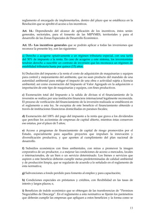 reglamento el encargado de implementarlos, dentro del plazo que se establezca en la
Resolución que se aprobó el acceso a los incentivos.

Art. 14.- Dependiendo del alcance de aplicación de los incentivos, éstos serán:
generales, sectoriales, para el fomento de las MIPYMES, territoriales y para el
desarrollo de las Zonas Especiales de Desarrollo Económico.

Art. 15.- Los incentivos generales que se podrán aplicar a todas las inversiones que
reconoce la presente ley, son las siguientes:

a) Derecho a acogerse optativamente a un régimen tributario especial, con una tarifa
del 30% de impuesto a la renta. En caso de acogerse a este sistema, los inversionistas
tendrán derecho a suscribir un contrato de inversión que les reconozca un régimen de
estabilidad tributaria hasta por quince (15) años.

b) Deducción del impuesto a la renta el costo de adquisición de maquinarias y equipos
para control y mejoramiento del ambiente, que no sean producto del mandato de una
autoridad ambiental para mitigar el impacto de una obra o actividad sujeta a licencia
ambiental; así como exoneración del Impuesto al Valor Agregado en la adquisición o
importación de este tipo de maquinarias y equipos, con fines productivos.

c) Exoneración total del Impuesto a la salida de divisas si el financiamiento de la
inversión se realiza por una institución financiera internacional legalmente reconocida.
El proceso de verificación del financiamiento de la inversión realizada se establecerá en
el reglamento a esta ley. Se exceptúa de este beneficio el financiamiento obtenido a
través de instituciones financieras domiciliadas en paraísos fiscales;

d) Exoneración del 100% del pago del impuesto a la renta que grava a los dividendos
que perciban los accionistas de empresas de capital abierto, mientras éstas conserven
ese estatus, por el plazo de 5 años;

e) Acceso a programas de financiamiento de capital de riesgo promovidos por el
Estado, especialmente para aquellos proyectos que impulsen la innovación y
diversificación productiva, y que aporten al cumplimiento del plan nacional de
desarrollo.

f) Subsidios económicos con fines ambientales, con miras a promover la imagen
corporativa de un productor, o a mejorar las condiciones de acceso a mercados, locales
o internacionales, de un bien o un servicio determinado. Los bienes o servicios que
aspiren a este beneficio deberán cumplir metas predeterminadas de calidad ambiental
y de producción limpia, que se regularán de acuerdo a lo señalado en el reglamento de
esta normativa;

g) Subvenciones a fondo perdido para fomento al empleo y para capacitación;

h) Condiciones especiales en préstamos y créditos, con flexibilidad en las tasas de
interés y largos plazos; e,

i) Beneficios de índole económico que se obtengan de las transferencias de “Permisos
Negociables de Descarga”. En el reglamento a esta normativa se fijarán los parámetros
que deberán cumplir las empresas que apliquen a estos beneficios y la forma como se


                                                                                      13
 