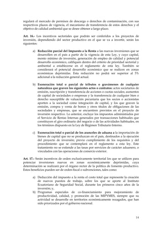 regulará el mercado de permisos de descarga o derechos de contaminación, con sus
respectivos plazos de vigencia, el mecanismo de transferencia de estos derechos y el
objetivo de calidad ambiental que se desee obtener a largo plazo.

Art. 16.- Los incentivos sectoriales que podrán ser conferidos a los proyectos de
inversión, dependiendo del sector productivo en el que se va a invertir, serán los
siguientes:

       a) Reducción parcial del Impuesto a la Renta a las nuevas inversiones que se
          desarrollen en el país a partir de la vigencia de esta Ley, y cuyo capital,
          monto mínimo de inversión, generación de empleo de calidad y potencial
          desarrollo económico, califiquen dentro del criterio de prioridad sectorial y
          ambiental a establecerse en el reglamento de esta ley. También se
          considerará el potencial desarrollo económico que se realicen en zonas
          económicas deprimidas. Esta reducción no podrá ser superior al 5%
          adicional a la reducción general actual.

       b) Exoneración total o parcial de tributos o gravámenes de cualquier
          naturaleza que graven los siguientes actos o contratos: actos societarios de
          emisión, suscripción y transferencia de acciones o cuotas sociales; aumentos
          de capital de sociedades o empresas y la transferencia de cualquier bien o
          derecho susceptible de valuación pecuniaria que los socios o accionistas
          aporten a la sociedad como integración de capital, y los que graven la
          emisión, compra y venta de bonos y otros títulos de obligaciones de las
          sociedades y empresas, que se encuentren previstos en el proyecto de
          inversión respectivo. Lo anterior, excluye los impuestos administrados por
          el Servicio de Rentas Internas generados por transacciones habituales que
          constituyen el giro ordinario del negocio o de las actividades habituales, en
          los términos dispuesto en la Ley de Régimen Tributario Interno.

       c) Exoneración total o parcial de los aranceles de aduana a la importación de
          bienes de capital que no se produzcan en el país, destinados a la ejecución
          del proyecto de inversión; previo cumplimiento de los requisitos y del
          procedimiento que se contemplará en el reglamento a esta ley. Este
          tratamiento no se extiende a las tasas por servicios de carácter aduanero, o
          vinculados con las operaciones de comercio exterior.

Art. 17.- Serán incentivos de orden exclusivamente territorial los que se utilicen para
potenciar inversiones nuevas en zonas económicamente deprimidas, cuya
determinación se realizará por el órgano rector de la política de fomento productivo.
Estos beneficios pueden ser de orden fiscal o subvenciones, tales como:

       a) Deducción del impuesto a la renta el costo total que represente la creación
          de nuevos puestos de trabajo, sobre los que se aporte al Instituto
          Ecuatoriano de Seguridad Social, durante los primeros cinco años de la
          inversión; y,
       b) Programas especiales de co-financiamiento para mejoramiento de
          productividad, calidad, y promoción de las MIPYMES, siempre que su
          actividad se desarrolle en territorios económicamente rezagados, que han
          sido priorizados por el gobierno nacional.



                                                                                    14
 