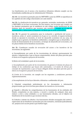 Los beneficiarios con el acceso a los incentivos tributarios deberán cumplir con las
formalidades establecidas por la Administración Tributaria.

Art. 18.- Los incentivos puntuales para las MIPYMES y para las ZEDE se especifican en
los capítulos de este código relacionados con cada materia.

Art. 19.- La clasificación de incentivos en: generales, sectoriales, territoriales, de ZEDE
o MIPYMES, no los hace excluyentes. De esta manera, una inversión que cumpla con
los distintos parámetros que se establecen en este código, podrá beneficiarse de los
distintos tipos de incentivos que reconoce esta normativa, excepto en el caso de
exoneraciones y deducciones al Impuesto a la Renta que no serán acumulables.

Art. 20.- En general, los parámetros para la evaluación y aprobación del acceso a
incentivos, serán: el sector económico en el que se va a invertir, el espacio territorial
donde se ejecutará la inversión, el nivel de desarrollo económico de esa zona, los
empleos que se generen, los beneficios ambientales y energéticos que se desarrollen, la
fuente de financiamiento de la inversión y el tiempo de desarrollo de la inversión, con
los plazos límites de los beneficios reconocidos.

Art. 21.- Constituyen causales de revocación del acceso a los incentivos de las
inversiones, las siguientes:

a) Incumplimiento por parte de los inversionistas de efectuar oportunamente los
aportes o adquisiciones a que se hayan comprometido, dentro del plazo previsto para
el efecto en el respectivo proyecto de inversión;

b) Retiro de la totalidad o parte de la inversión;

c) Incumplimiento por parte de los inversionistas de generar el mínimo de plazas de
trabajo en las condiciones que hayan sido autorizadas, o el monto de divisas por
concepto de exportaciones a que se hayan obligado dentro del plazo previsto para el
efecto en el respectivo proyecto de inversión;

d) Cesión de la inversión, sin cumplir con los requisitos y condiciones previstos
reglamentariamente;

e) Incumplimiento de las leyes laborales, tributarias o ambientales del país;

f) Falsedad comprobada judicialmente en los documentos o información
proporcionada, que sirvió de base para obtener los incentivos a la inversión;

g) Impedir o dificultar las comprobaciones de los funcionarios de las entidades del
Estado, competentes en esta materia, o recurrir a medios de cualquier clase para
inducir a error a estas entidades o a sus funcionarios oficiales, con el objetivo de
beneficiarse de los incentivos que reconoce esta ley;

h) Cohecho o intento de cohecho a los funcionarios oficiales encargados del control y
supervisión de los beneficios reconocidos por esta normativa, declarado judicialmente,
sin perjuicio de la acción penal a que hubiere lugar.




                                                                                        15
 