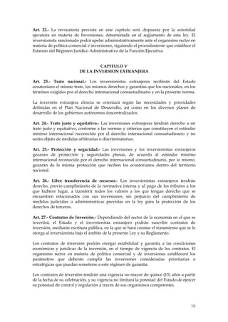 Art. 22.- La revocatoria prevista en este capítulo será dispuesta por la autoridad
ejecutora en materia de Inversiones, determinada en el reglamento de esta ley. El
inversionista sancionado podrá apelar administrativamente ante el organismo rector en
materia de política comercial e inversiones, siguiendo el procedimiento que establece el
Estatuto del Régimen Jurídico Administrativo de la Función Ejecutiva.


                                  CAPITULO V
                         DE LA INVERSION EXTRANJERA

Art. 23.- Trato nacional.- Los inversionistas extranjeros recibirán del Estado
ecuatoriano el mismo trato, los mismos derechos y garantías que los nacionales, en los
términos exigidos por el derecho internacional consuetudinario y en la presente norma.

La inversión extranjera directa se orientará según las necesidades y prioridades
definidas en el Plan Nacional de Desarrollo, así como en los diversos planes de
desarrollo de los gobiernos autónomos descentralizados.

Art. 24.- Trato justo y equitativo.- Las inversiones extranjeras tendrán derecho a un
trato justo y equitativo, conforme a las normas y criterios que constituyen el estándar
mínimo internacional reconocido por el derecho internacional consuetudinario y no
serán objeto de medidas arbitrarias o discriminatorias.

Art. 25.- Protección y seguridad.- Las inversiones y los inversionistas extranjeros
gozaran de protección y seguridades plenas, de acuerdo al estándar mínimo
internacional reconocido por el derecho internacional consuetudinario, por lo mismo,
gozarán de la misma protección que reciben los ecuatorianos dentro del territorio
nacional.

Art. 26.- Libre transferencia de recursos.- Los inversionistas extranjeros tendrán
derecho, previo cumplimiento de la normativa interna y al pago de los tributos a los
que hubiere lugar, a transferir todos los valores a los que tengan derecho que se
encuentren relacionados con sus inversiones, sin perjuicio del cumplimiento de
medidas judiciales o administrativas previstas en la ley para la protección de los
derechos de terceros.

Art. 27.- Contratos de Inversión.- Dependiendo del sector de la economía en el que se
invertirá, el Estado y el inversionista extranjero podrán suscribir contratos de
inversión, mediante escritura pública, en la que se hará constar el tratamiento que se le
otorga al inversionista bajo el ámbito de la presente Ley y su Reglamento.

Los contratos de inversión podrán otorgar estabilidad y garantía a las condiciones
económicas y jurídicas de la inversión, en el tiempo de vigencia de los contratos. El
organismo rector en materia de política comercial y de inversiones establecerá los
parámetros que deberán cumplir las inversiones consideradas prioritarias o
estratégicas que puedan someterse a este régimen de garantía.

Los contratos de inversión tendrán una vigencia no mayor de quince (15) años a partir
de la fecha de su celebración, y su vigencia no limitará la potestad del Estado de ejercer
su potestad de control y regulación a través de sus organismos competentes.



                                                                                       16
 