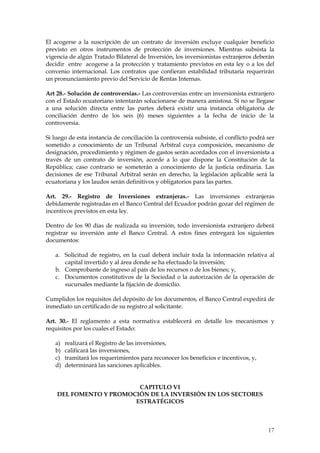El acogerse a la suscripción de un contrato de inversión excluye cualquier beneficio
previsto en otros instrumentos de protección de inversiones. Mientras subsista la
vigencia de algún Tratado Bilateral de Inversión, los inversionistas extranjeros deberán
decidir entre acogerse a la protección y tratamiento previstos en esta ley o a los del
convenio internacional. Los contratos que confieran estabilidad tributaria requerirán
un pronunciamiento previo del Servicio de Rentas Internas.

Art 28.- Solución de controversias.- Las controversias entre un inversionista extranjero
con el Estado ecuatoriano intentarán solucionarse de manera amistosa. Si no se llegase
a una solución directa entre las partes deberá existir una instancia obligatoria de
conciliación dentro de los seis (6) meses siguientes a la fecha de inicio de la
controversia.

Si luego de esta instancia de conciliación la controversia subsiste, el conflicto podrá ser
sometido a conocimiento de un Tribunal Arbitral cuya composición, mecanismo de
designación, procedimiento y régimen de gastos serán acordados con el inversionista a
través de un contrato de inversión, acorde a lo que dispone la Constitución de la
República; caso contrario se someterán a conocimiento de la justicia ordinaria. Las
decisiones de ese Tribunal Arbitral serán en derecho, la legislación aplicable será la
ecuatoriana y los laudos serán definitivos y obligatorios para las partes.

Art. 29.- Registro de Inversiones extranjeras.- Las inversiones extranjeras
debidamente registradas en el Banco Central del Ecuador podrán gozar del régimen de
incentivos previstos en esta ley.

Dentro de los 90 días de realizada su inversión, todo inversionista extranjero deberá
registrar su inversión ante el Banco Central. A estos fines entregará los siguientes
documentos:

   a. Solicitud de registro, en la cual deberá incluir toda la información relativa al
      capital invertido y al área donde se ha efectuado la inversión;
   b. Comprobante de ingreso al país de los recursos o de los bienes; y,
   c. Documentos constitutivos de la Sociedad o la autorización de la operación de
      sucursales mediante la fijación de domicilio.

Cumplidos los requisitos del depósito de los documentos, el Banco Central expedirá de
inmediato un certificado de su registro al solicitante.

Art. 30.- El reglamento a esta normativa establecerá en detalle los mecanismos y
requisitos por los cuales el Estado:

   a)   realizará el Registro de las inversiones,
   b)   calificará las inversiones,
   c)   tramitará los requerimientos para reconocer los beneficios e incentivos, y,
   d)   determinará las sanciones aplicables.


                         CAPITULO VI
    DEL FOMENTO Y PROMOCIÓN DE LA INVERSIÓN EN LOS SECTORES
                        ESTRATÉGICOS



                                                                                        17
 