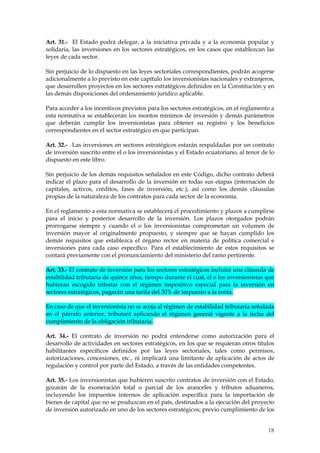 Art. 31.- El Estado podrá delegar, a la iniciativa privada y a la economía popular y
solidaria, las inversiones en los sectores estratégicos, en los casos que establezcan las
leyes de cada sector.

Sin perjuicio de lo dispuesto en las leyes sectoriales correspondientes, podrán acogerse
adicionalmente a lo previsto en este capítulo los inversionistas nacionales y extranjeros,
que desarrollen proyectos en los sectores estratégicos definidos en la Constitución y en
las demás disposiciones del ordenamiento jurídico aplicable.

Para acceder a los incentivos previstos para los sectores estratégicos, en el reglamento a
esta normativa se establecerán los montos mínimos de inversión y demás parámetros
que deberán cumplir los inversionistas para obtener su registro y los beneficios
correspondientes en el sector estratégico en que participan.

Art. 32.- Las inversiones en sectores estratégicos estarán respaldadas por un contrato
de inversión suscrito entre el o los inversionistas y el Estado ecuatoriano, al tenor de lo
dispuesto en este libro.

Sin perjuicio de los demás requisitos señalados en este Código, dicho contrato deberá
indicar el plazo para el desarrollo de la inversión en todas sus etapas (internación de
capitales, activos, créditos, fases de inversión, etc.), así como los demás cláusulas
propias de la naturaleza de los contratos para cada sector de la economía.

En el reglamento a esta normativa se establecerá el procedimiento y plazos a cumplirse
para el inicio y posterior desarrollo de la inversión. Los plazos otorgados podrán
prorrogarse siempre y cuando el o los inversionistas comprometan un volumen de
inversión mayor al originalmente propuesto, y siempre que se hayan cumplido los
demás requisitos que establezca el órgano rector en materia de política comercial e
inversiones para cada caso específico. Para el establecimiento de estos requisitos se
contará previamente con el pronunciamiento del ministerio del ramo pertinente.

Art. 33.- El contrato de inversión para los sectores estratégicos incluirá una cláusula de
estabilidad tributaria de quince años, tiempo durante el cual, el o los inversionistas que
hubieran escogido tributar con el régimen impositivo especial para la inversión en
sectores estratégicos, pagarán una tarifa del 30% de impuesto a la renta.

En caso de que el inversionista no se acoja al régimen de estabilidad tributaria señalada
en el párrafo anterior, tributará aplicando el régimen general vigente a la fecha del
cumplimiento de la obligación tributaria.

Art. 34.- El contrato de inversión no podrá entenderse como autorización para el
desarrollo de actividades en sectores estratégicos, en los que se requieran otros títulos
habilitantes específicos definidos por las leyes sectoriales, tales como permisos,
autorizaciones, concesiones, etc., ni implicará una limitante de aplicación de actos de
regulación y control por parte del Estado, a través de las entidades competentes.

Art. 35.- Los inversionistas que hubieren suscrito contratos de inversión con el Estado,
gozarán de la exoneración total o parcial de los aranceles y tributos aduaneros,
incluyendo los impuestos internos de aplicación específica para la importación de
bienes de capital que no se produzcan en el país, destinados a la ejecución del proyecto
de inversión autorizado en uno de los sectores estratégicos; previo cumplimiento de los


                                                                                        18
 