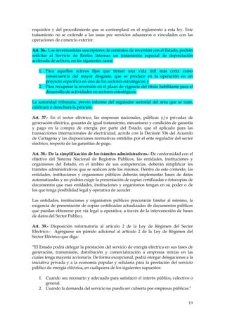 requisitos y del procedimiento que se contemplará en el reglamento a esta ley. Este
tratamiento no se extiende a las tasas por servicios aduaneros o vinculados con las
operaciones de comercio exterior.

Art. 36.- Los inversionistas suscriptores de contratos de inversión con el Estado, podrán
solicitar al Servicio de Rentas Internas un tratamiento especial de depreciación
acelerada de activos, en los siguientes casos:

   1. Para aquellos activos fijos que tienen una vida útil más corta como
      consecuencia del mayor desgaste, que se produce en la operación en un
      proyecto específico en uno de los sectores estratégicos; y
   2. Para recuperar la inversión en el plazo de vigencia del título habilitante para el
      desarrollo de actividades en sectores estratégicos.

La autoridad tributaria, previo informe del regulador sectorial del área que se trate,
calificará o desechará la petición.

Art. 37.- En el sector eléctrico, las empresas nacionales, públicas y/o privadas de
generación eléctrica, gozarán de igual tratamiento, mecanismo y condición de garantía
y pago en la compra de energía por parte del Estado, que el aplicado para las
transacciones internacionales de electricidad, acorde con la Decisión 536 del Acuerdo
de Cartagena y las disposiciones normativas emitidas por el ente regulador del sector
eléctrico, respecto de las garantías de pago.

Art. 38.- De la simplificación de los trámites administrativos.- De conformidad con el
objetivo del Sistema Nacional de Registros Públicos, las entidades, instituciones y
organismos del Estado, en el ámbito de sus competencias, deberán simplificar los
trámites administrativos que se realicen ante los mismos. Dentro de este contexto, las
entidades, instituciones y organismos públicos deberán implementar bases de datos
automatizadas y no podrán exigir la presentación de copias certificadas o fotocopias de
documentos que esas entidades, instituciones y organismos tengan en su poder o de
los que tenga posibilidad legal y operativa de acceder.

Las entidades, instituciones y organismos públicos procurarán limitar al mínimo, la
exigencia de presentación de copias certificadas actualizadas de documentos públicos
que puedan obtenerse por vía legal u operativa, a través de la interconexión de bases
de datos del Sector Público.

Art. 39.- Disposición reformatoria al artículo 2 de la Ley de Régimen del Sector
Eléctrico.- Agréguese un párrafo adicional al artículo 2 de la Ley de Régimen del
Sector Eléctrico que diga:

“El Estado podrá delegar la prestación del servicio de energía eléctrica en sus fases de
generación, transmisión, distribución y comercialización a empresas mixtas en las
cuales tenga mayoría accionaria. De forma excepcional, podrá otorgar delegaciones a la
iniciativa privada y a la economía popular y solidaria para la prestación del servicio
público de energía eléctrica, en cualquiera de los siguientes supuestos:

   1. Cuando sea necesario y adecuado para satisfacer el interés público, colectivo o
      general.
   2. Cuando la demanda del servicio no pueda ser cubierta por empresas públicas.”


                                                                                      19
 