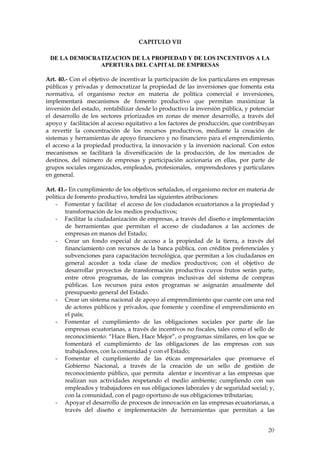 CAPITULO VII

 DE LA DEMOCRATIZACION DE LA PROPIEDAD Y DE LOS INCENTIVOS A LA
              APERTURA DEL CAPITAL DE EMPRESAS

Art. 40.- Con el objetivo de incentivar la participación de los particulares en empresas
públicas y privadas y democratizar la propiedad de las inversiones que fomenta esta
normativa, el organismo rector en materia de política comercial e inversiones,
implementará mecanismos de fomento productivo que permitan maximizar la
inversión del estado, rentabilizar desde lo productivo la inversión pública, y potenciar
el desarrollo de los sectores priorizados en zonas de menor desarrollo, a través del
apoyo y facilitación al acceso equitativo a los factores de producción, que contribuyan
a revertir la concentración de los recursos productivos, mediante la creación de
sistemas y herramientas de apoyo financiero y no financiero para el emprendimiento,
el acceso a la propiedad productiva, la innovación y la inversión nacional. Con estos
mecanismos se facilitará la diversificación de la producción, de los mercados de
destinos, del número de empresas y participación accionaria en ellas, por parte de
grupos sociales organizados, empleados, profesionales, emprendedores y particulares
en general.

Art. 41.- En cumplimiento de los objetivos señalados, el organismo rector en materia de
política de fomento productivo, tendrá las siguientes atribuciones:
    - Fomentar y facilitar el acceso de los ciudadanos ecuatorianos a la propiedad y
        transformación de los medios productivos;
    - Facilitar la ciudadanización de empresas, a través del diseño e implementación
        de herramientas que permitan el acceso de ciudadanos a las acciones de
        empresas en manos del Estado;
    - Crear un fondo especial de acceso a la propiedad de la tierra, a través del
        financiamiento con recursos de la banca pública, con créditos preferenciales y
        subvenciones para capacitación tecnológica, que permitan a los ciudadanos en
        general acceder a toda clase de medios productivos; con el objetivo de
        desarrollar proyectos de transformación productiva cuyos frutos serán parte,
        entre otros programas, de las compras inclusivas del sistema de compras
        públicas. Los recursos para estos programas se asignarán anualmente del
        presupuesto general del Estado.
    - Crear un sistema nacional de apoyo al emprendimiento que cuente con una red
        de actores públicos y privados, que fomente y coordine el emprendimiento en
        el país;
    - Fomentar el cumplimiento de las obligaciones sociales por parte de las
        empresas ecuatorianas, a través de incentivos no fiscales, tales como el sello de
        reconocimiento: “Hace Bien, Hace Mejor”, o programas similares, en los que se
        fomentará el cumplimiento de las obligaciones de las empresas con sus
        trabajadores, con la comunidad y con el Estado;
    - Fomentar el cumplimiento de las éticas empresariales que promueve el
        Gobierno Nacional, a través de la creación de un sello de gestión de
        reconocimiento público, que permita alentar e incentivar a las empresas que
        realizan sus actividades respetando el medio ambiente; cumpliendo con sus
        empleados y trabajadores en sus obligaciones laborales y de seguridad social; y,
        con la comunidad, con el pago oportuno de sus obligaciones tributarias;
    - Apoyar el desarrollo de procesos de innovación en las empresas ecuatorianas, a
        través del diseño e implementación de herramientas que permitan a las


                                                                                      20
 