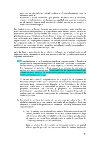 empresas ser más eficientes y atractivas, tanto en el mercado nacional como en
       el internacional; e,
   -   Incentivar y atraer inversiones que generen desarrollo local y territorial,
       mayores encadenamientos productivos con equidad, una inserción estratégica
       en el mercado internacional, empleo de calidad, innovación tecnológica y
       democratización del capital.

Las iniciativas que se buscan fomentar con estos mecanismos serán aquellas que
realicen transformación productiva y agregación de valor. De esta manera, no solo se
impulsarán proyectos exclusivamente con alcance de exportación, si no que se
planificará que estas iniciativas se desarrollen en el tiempo previsto en cada caso, hasta
que perfeccionen sus procesos, soportados por la política ecuatoriana de fomento de
exportaciones, para llegar posteriormente a los mercados internacionales, cumpliendo
las respectivas metas de crecimiento empresarial. El reglamento a esta normativa
establecerá los parámetros técnicos y requisitos que deberán cumplir los particulares y
las empresas que se involucren en estos procesos.

Art. 42.- Para el cumplimento de los objetivos señalados en el artículo anterior, el
organismo rector en materia de política de fomento productivo, podrá implementar los
siguientes mecanismos:

   1. Diversificación de la participación accionaria de empresas donde el Estado sea
      propietario de una parte del capital social, a favor de ciudadanos ecuatorianos.
      De esta manera, los trabajadores de estas empresas, de manera preferencial, y
      los ciudadanos en general, podrán acceder a las acciones de empresas ya
      establecidas o empresas nacientes. La adquisición de los paquetes accionarios se
      deberá realizar a través de los mecanismos del sistema nacional de mercado de
      valores, reconocidos por la ley.

   2. El Estado podrá invertir, temporalmente, en el capital de las empresas de
      transformación productiva que se encuentren en los sectores priorizados de la
      economía, para, posteriormente, financiar a los trabajadores de dichas
      empresas, productores y la comunidad en general, en la compra de sus
      paquetes accionarios, con créditos y programas de financiamiento
      preferenciales. La participación del Estado en estos programas temporales se
      realizará por intermedio de cualquiera de las instituciones dependientes de la
      Función Ejecutiva.

   3. Impulsará la apertura del capital de las empresas privadas, a favor de
      ciudadanos ecuatorianos, y de manera preferencial a los trabajadores de dichas
      empresas, a través de la aprobación de incentivos fiscales y financieros en el
      siguiente orden:

           a. Los dividendos que perciban los accionistas de las empresas de capital
              abierto, mientras éstas conserven ese estatus, estarán exentos del pago
              del impuesto a la renta, por el plazo de 5 años; siempre que el proceso
              de apertura de capital haya sido ejecutado a través de una Bolsa de
              Valores legalmente reconocida en Ecuador.

              Para los efectos de este beneficio, se considerará empresa de capital
              abierto aquella que esté inscrita en una Bolsa de Valores legalmente


                                                                                       21
 
