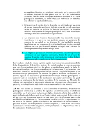 reconocida en Ecuador, su capital esté conformado por lo menos por 100
              accionistas, ninguno de ellos posea más del 50% de participación
              accionaria, la suma de los 20 mayores accionistas no supere el 70% de la
              participación accionarial, ni estén vinculados entre sí en los términos
              que establece la legislación tributaria.

           b. Si la empresa de capital abierto desarrolla sus actividades en una zona
              de menor desarrollo económico, definida como tal por el organismo
              rector en materia de política de fomento productivo, la exención
              señalada anteriormente se otorgará por el plazo de 10 años, mientras se
              mantenga el estatus de empresa de capital abierto.

           c. Las empresas que requieran financiamiento para desarrollar nuevas
              inversiones, y a que a su vez quisieran ejecutar un programa de
              apertura de su capital, en los términos de esta legislación, podrán
              beneficiarse de los programas de crédito flexible que implementará el
              gobierno nacional para la masificación de estos procesos, con tasas de
              interés preferenciales y créditos a largo plazo.

           d. Las empresas que decidan financiar directamente a sus trabajadores la
              adquisición de sus paquetes accionarios, dentro de un proceso de
              apertura de capital en los términos de esta legislación, podrán deducir
              del impuesto a la renta el costo de dicho financiamiento.

Los beneficios señalados en este capítulo regirán para los nuevos accionistas desde la
fecha de adquisición de la acción o acciones del capital social de la empresa; mientras
que para los accionistas anteriores los plazos se contabilizarán desde la fecha de
formalización del proceso de apertura del capital de la empresa. El reglamento a esta
normativa establecerá los demás parámetros que deberán cumplir las empresas y los
inversionistas que participen en los procesos de apertura de capital de empresas, de
manera especial, los mecanismos que limiten la vinculación entre los participantes y
cualquier acto de simulación de la masificación del capital empresarial. De igual
manera, se establecerán las facultades especiales de la autoridad de Mercado de
valores, para garantizar la transparente difusión de estos procesos a la sociedad en
general y la evaluación adecuada de los objetivos alcanzados por los mismos.

Art. 43.- Para efectos de concretar la ciudadanización de empresas, diversificar la
participación accionaria y la apertura del capital de las empresas donde el Estado sea
accionista o sea el propietario exclusivo, en el plazo de ciento ochenta días contados a
partir de la vigencia de la presente ley, el Estado iniciará un proceso de desinversión en
dichas empresas, siempre que no sean parte de los sectores estratégicos de la economía
establecidos en la Constitución. De esta manera, en dicho periodo, el organismo rector
en materia de fomento productivo diseñará los mecanismos de financiamiento y
procesos de venta de las respectivas acciones o empresas, a favor de los ciudadanos
ecuatorianos o inversionistas en general, dando preferencia a la adquisición de éstas a
los trabajadores de dichas empresas.




                                                                                       22
 