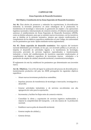 CAPITULO VIII

                        Zonas Especiales de Desarrollo Económico

       Del Objeto y Constitución de las Zonas Especiales de Desarrollo Económico

Art. 44.- Para efectos de promover y estimular las exportaciones, la diversificación
industrial, la inversión productiva en áreas estratégicas de la producción, la
transferencia de tecnología e innovación, la generación de empleo y las operaciones
logísticas nacionales e internacionales de comercio exterior, el Gobierno nacional podrá
autorizar el establecimiento de Zonas Especiales de Desarrollo Económico (ZEDE),
como un destino aduanero, para que se asienten nuevas inversiones, con los incentivos
que se detallan en la presente normativa, mismos que estarán condicionados al
cumplimiento de los objetivos específicos establecidos en este Código, de conformidad
con los parámetros que serán fijados mediante norma reglamentaria.

Art. 45.- Zonas especiales de desarrollo económico.- Son espacios del territorio
nacional delimitados por el Estado, en los que, con inversión pública y/o privada, se
impulsa el desarrollo de actividades ligadas a la transferencia de tecnología,
innovación, provisión de servicios logísticos especializados y transformación
industrial, a través del establecimiento de incentivos especiales condicionados al
cumplimiento de objetivos específicos de inversiones nuevas, orientados a la
generación de empleo de calidad, desarrollo territorial y transferencia tecnológica.

El reglamento de esta ley establecerá los parámetros que determinarán una inversión
nueva.

Art. 46.- Objetivos.- Con el fin de lograr la aceleración del proceso de diversificación y
transformación productiva del país, las ZEDE perseguirán los siguientes objetivos
específicos:

   -     Atraer nuevas inversiones productivas sostenibles;

   -     Impulsar procesos de transferencia de tecnología e innovación, investigación y
         desarrollo;

   -     Generar actividades industriales y de servicios eco-eficientes con alta
         agregación de valor para la exportación;

   -     Incrementar y facilitar los flujos netos de comercio exterior;

   -     Consolidar la oferta y exportación de servicios logísticos multimodales y
         mejorar la competitividad del transporte, y de esta manera de la producción
         nacional;

   -     Establecer nuevos polos de desarrollo territorial;

   -     Generar empleo de calidad; y,

   -     Generar divisas.



                                                                                       23
 