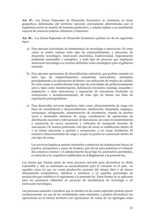 Art. 47.- Las Zonas Especiales de Desarrollo Económico se instalarán en áreas
geográficas delimitadas del territorio nacional, previamente determinadas por el
organismo rector en materia de fomento productivo, y estarán sujetas a un tratamiento
especial de comercio exterior, tributario y financiero.

Art. 48.- Las Zonas Especiales de Desarrollo Económico podrán ser de los siguientes
tipos:

   a) Para ejecutar actividades de transferencia de tecnología e innovación. En estas
      zonas se podrá realizar todo tipo de emprendimientos y proyectos de
      desarrollo tecnológico, innovación electrónica, biodiversidad, mejoramiento
      ambiental sustentable o energético, y todo tipo de procesos que impliquen
      innovación tecnológica en sectores definidos como estratégicos para el gobierno
      nacional.

   b) Para ejecutar operaciones de diversificación industrial, que podrán consistir en
      todo tipo de emprendimientos industriales innovadores, orientados
      principalmente a la exportación de bienes, con utilización de empleo de calidad.
      En estas zonas se podrá efectuar todo tipo de actividades de perfeccionamiento
      activo, tales como: transformación, elaboración (incluidos: montaje, ensamble y
      adaptación a otras mercancías) y reparación de mercancías (incluidas su
      restauración o acondicionamiento), de todo tipo de bienes con fines de
      exportación principalmente.

   c) Para desarrollar servicios logísticos, tales como: almacenamiento de carga con
      fines de consolidación y desconsolidación, clasificación, etiquetado, empaque,
      reempaque, refrigeración, administración de inventarios, manejo de puertos
      secos o terminales interiores de carga, coordinación de operaciones de
      distribución nacional o internacional de mercancías; así como el mantenimiento
      o reparación de naves, aeronaves y vehículos de transporte terrestre de
      mercancías. De manera preferente, este tipo de zonas se establecerán dentro de
      o en forma adyacente a puertos y aeropuertos, o en zonas fronterizas. El
      exclusivo almacenamiento de carga o acopio no podrá ser autorizado dentro de
      este tipo de zonas.

       Los servicios logísticos estarán orientados a potenciar las instalaciones físicas de
       puertos, aeropuertos y pasos de frontera, que sirvan para potenciar el volumen
       del comercio exterior y el abastecimiento local bajo los parámetros permitidos,
       en atención a los requisitos establecidos en el Reglamento a la presente ley.

Los bienes que formen parte de estos procesos servirán para diversificar la oferta
exportable y sólo se autorizará su nacionalización para el consumo en el país, en
aquellos casos en que no exista producción nacional del mismo bien o de bienes
directamente competidores, idénticos o similares; o en aquellos porcentajes de
producción que establezca el reglamento a la presente ley. Estos límites no se aplicarán
para los productos obtenidos en procesos de transferencia de tecnología y de
innovación tecnológica.

Las personas naturales o jurídicas que se instalen en las zonas especiales podrán operar
exclusivamente en una de las modalidades antes señaladas, o podrán diversificar sus
operaciones en el mismo territorio con operaciones de varias de las tipologías antes


                                                                                        24
 
