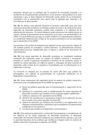 indicadas, siempre que se justifique que la variedad de actividades responde a la
facilitación de encadenamientos productivos, en los sectores a desarrollarse en la zona
autorizada y que, la Zona Especial de Desarrollo cuente dentro de su instrumento
constitutivo con la autorización para operar bajo la tipología que responde a la
actividad que se desea instalar.

Art. 49.- Se declara zona primara aduanera el territorio autorizado para una zona
especial de desarrollo económico. Los límites, puntos de acceso y de salida de las zonas
especiales de desarrollo económico podrán estar sometidos a la vigilancia de la
administración aduanera. El control aduanero podrá efectuarse con carácter previo al
ingreso, durante la permanencia de las mercancías en la zona o con posterioridad a su
salida. Los procedimientos que para el control establezca la administración aduanera,
no constituirán obstáculo para el flujo de los procesos productivos de las actividades
que se desarrollen en las ZEDE.

Las personas y los medios de transporte que ingresen en una zona especial o salgan de
ella también podrán ser sometidos a control aduanero. La administración aduanera
implementará procesos simplificados para el ingreso y salida de las mercancías de
estos territorios.

Art. 50.- Las zonas especiales de desarrollo económico se constituirán mediante
resolución del organismo rector en materia de política comercial e inversiones,
teniendo en cuenta el potencial crecimiento económico de los territorios donde se
instalen las zonas especiales, los objetivos, planes y estrategias del plan nacional de
desarrollo, sobre la base de los requisitos y formalidades que se determinarán en el
reglamento a esta Ley.

La concesión se otorgará por un período de veinte (20) años, que podrán ser
prorrogables, con sujeción al procedimiento de evaluación establecido en el
Reglamento a la presente Ley.

Art. 51.- Serán atribuciones del organismo rector en materia de política comercial e
inversiones, para el establecimiento de las ZEDE, las siguientes:

       a) Dictar las políticas generales para el funcionamiento y supervisión de las
          ZEDE;
       b) Autorizar las concesiones para el establecimiento de zonas especiales de
          desarrollo económico que cumplan con los requisitos legales establecidos;
       c) Calificar y autorizar a los operadores de las ZEDE;
       d) Absolver las consultas que se presentaren respecto de la aplicación de esta
          ley en cuanto a las zonas especiales de desarrollo;
       e) Aplicar las sanciones que establece esta normativa y sus reglamentos a las
          empresas administradoras y operadoras que incumplieren las disposiciones
          establecidas en los mismos; y,
       f) Las demás que establezca el reglamento a esta normativa.

Art. 52.- Para efectuar la supervisión y control del funcionamiento y cumplimiento de
los objetivos de las Zonas Especiales de Desarrollo Económico, el Ministerio
responsable del fomento industrial establecerá una unidad técnica operativa, que será
la autoridad ejecutora de las políticas que establezca el órgano rector en materia de
política comercial e inversiones, en relación a las ZEDE.


                                                                                     25
 