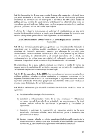 .
Art. 53.- La constitución de una zona especial de desarrollo económico podrá solicitarse
por parte interesada, a iniciativa de instituciones del sector público o de gobiernos
seccionales. La inversión que se utilice para el desarrollo de estas zonas puede ser
pública, privada o mixta. De igual manera, tanto la empresa administradora como los
operadores que se instalen en dichas zonas pueden ser personas naturales o jurídicas:
privadas, públicas o mixtas, nacionales o extranjeras.

A efectos de evaluar la conveniencia de autorizar el establecimiento de una zona
especial de desarrollo económico, se exigirá una descripción general del proyecto, que
incluirá los requisitos que establezca en el reglamento de esta normativa.

    De los Administradores y Operadores de las Zonas Especiales de Desarrollo
                                     Económico

Art. 54.- Las personas jurídicas privadas, públicas o de economía mixta, nacionales o
extranjeras, que lo soliciten, podrán constituirse en administradores de zonas
especiales de desarrollo económico, siempre que obtengan la concesión para
desarrollar una de las actividades descritas en el Art. 48 de la presente ley. Su función
será el desarrollo, la administración y el control operacional de la ZEDE, de
conformidad con las obligaciones que establece el reglamento a esta Ley y las que
determine el organismo rector en materia de política comercial e inversiones.

El administrador de la Zona deberá autorizar todo ingreso y salida de bienes, de
manera temporal o definitiva del territorio a su cargo, sin perjuicio del cumplimiento
de los demás requisitos aduaneros a que hubiere lugar.

Art. 55.- De los operadores de las ZEDE.- Los operadores son las personas naturales o
jurídicas, públicas, privadas o mixtas, nacionales o extranjeras, propuestas por la
empresa administradora de la ZEDE y calificadas por el organismo rector en materia
de política comercial e inversiones, que pueden desarrollar las actividades autorizadas
en estas zonas delimitadas del territorio nacional.

Art. 56.- Las atribuciones que tendrá el administrador de la zona autorizada serán las
siguientes:

   a) Administrar la zona especial concesionada;

   b) Construir la infraestructura básica de la zona autorizada y edificaciones
      necesarias para el desarrollo de su actividad y de sus operadores. De igual
      manera, podrán realizar las actividades de promoción y vinculación de
      operadores;

   c) Construir o autorizar la construcción de inmuebles dentro de la zona
      autorizada, tales como edificios, naves industriales, patios, o infraestructura
      para servicios de apoyo.

   d) Vender, comprar, alquilar o explotar a cualquier título inmuebles dentro de la
      zona concesionada, siempre que sean destinados a las actividades previamente
      autorizadas, y, únicamente a los operadores debidamente calificados;



                                                                                      26
 