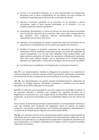 e) Proveer a la Autoridad Aduanera, en la zona concesionada, las instalaciones
      necesarias para el eficaz cumplimiento de sus labores; así como brindar las
      facilidades requeridas para el ejercicio de su actividad de control;

   f) Ejecutar el proyecto aprobado en la concesión, en los términos y plazos
      convenidos, según el plan maestro presentado en la solicitud o en sus
      modificaciones previamente aprobadas;

   g) Suministrar, directamente o a través de terceros, los servicios básicos necesarios
      para la eficiente operación de los usuarios, tales como: agua, energía eléctrica,
      gas, telefonía, aseo, vigilancia, internet, mantenimiento, servicios de
      capacitación, de personal, entre otros;

   h) Informar a las autoridades de control competentes sobre las actividades de sus
      operadores y el cumplimiento de las normas que regulan este sistema; y,

   i)   Prohibir el ingreso al territorio autorizado de mercancías que hayan sido
        declaradas como de prohibida importación al país, por parte del organismo de
        control competente, a no ser que sean utilizadas como materia prima para
        algún proceso productivo de bienes de exportación debidamente autorizado.
        Para estos casos deberá contarse con la aprobación de la Unidad Técnica
        Operativa de supervisión y control previo el ingreso de la mercancía a la ZEDE.

   j) Las demás que se establezcan en el Reglamento a la presente normativa.


Art. 57.- Los administradores tendrán la obligación de presentar a la autoridad de
control competente un informe semestral sobre la producción, operaciones comerciales,
movimiento de divisas y utilización de mano de obra en la zona que administren.

Art. 58.- Los administradores no podrán ostentar simultáneamente la calificación de
operador, ni tendrán ninguna vinculación económica o societaria con los demás
operadores de la ZEDE, bajo pena de revocación.

Art. 59.- Se calificará como operador de una zona especial de desarrollo económico, a
las personas naturales o jurídicas que cumplan los requisitos previstos en el
Reglamento a la presente ley y que tengan interés en desarrollar, dentro del territorio
autorizado, un proyecto relacionado con las modalidades fijadas en el Art. 48 de esta
ley.

Para el efecto, el interesado presentará al administrador la correspondiente solicitud, la
cual será remitida para resolución del organismo rector en materia de política
comercial e inversiones, conjuntamente con el informe que elabore el administrador y
el criterio de la Unidad Técnica Operativa de control de las ZEDE.

Art. 60.- Los operadores de las zonas concesionadas podrán realizar exclusivamente las
actividades para las cuales fueron autorizados en la correspondiente calificación, en los
términos de la presente Ley, su Reglamento de aplicación, la legislación aduanera en lo
que corresponda, y la normativa expedida por el órgano rector en materia de política
comercial e inversiones.



                                                                                       27
 